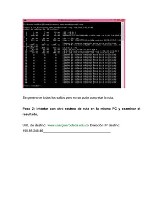 Se generaron todos los saltos pero no se pude concretar la ruta.
Paso 2: Intentar con otro rastreo de ruta en la misma PC y examinar el
resultado.
URL de destino: www.usergioarboleda.edu.co Dirección IP destino:
190.85.246.40______________________________________
 