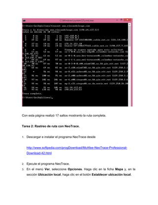 Con esta página realizó 17 saltos mostranto la ruta completa.
Tarea 2: Rastreo de ruta con NeoTrace.
1. Descargar e instalar el programa NeoTrace desde
http://www.softpedia.com/progDownload/McAfee-NeoTrace-Professional-
Download-42.html
2. Ejecute el programa NeoTrace.
3. En el menú Ver, seleccione Opciones. Haga clic en la ficha Mapa y, en la
sección Ubicación local, haga clic en el botón Establecer ubicación local.
 