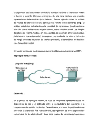 El objetivo de esta actividad de laboratorio es medir y evaluar la latencia de red en
el tiempo y durante diferentes momentos del día para capturar una muestra
representativa de la actividad típica de la red. Esto se logrará a través del análisis
del retardo de retorno desde una computadora remota con un comando ping. El
análisis estadístico del retardo en la velocidad de transmisión (rendimiento) se
realizará con la ayuda de una hoja de cálculo, como Microsoft Excel. Los tiempos
de retardo de retorno, medidos en milisegundos, se resumirán a través del cálculo
de la latencia promedio (media), teniendo en cuenta el valor de latencia del centro
del rango ordenado de puntos de latencia (mediano) e identificando los retardos
más frecuentes (modo).
El retardo también se medirá cuando aumente el tamaño del datagrama ICMP.
Topología de la práctica:
Escenario
En el gráfico de topología anterior, la nube de red puede representar todos los
dispositivos de red y el cableado entre la computadora del estudiante y la
computadora del servidor de destino. Generalmente, son estos dispositivos los que
presentan la latencia de red. Habitualmente, los ingenieros de redes dependen de
redes fuera de la administración local para realizar la conectividad con redes
 