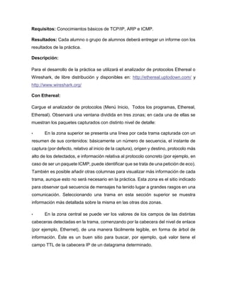 Requisitos: Conocimientos básicos de TCP/IP, ARP e ICMP.
Resultados: Cada alumno o grupo de alumnos deberá entregar un informe con los
resultados de la práctica.
Descripción:
Para el desarrollo de la práctica se utilizará el analizador de protocolos Ethereal o
Wireshark, de libre distribución y disponibles en: http://ethereal.uptodown.com/ y
http://www.wireshark.org/
Con Ethereal:
Cargue el analizador de protocolos (Menú Inicio, Todos los programas, Ethereal,
Ethereal). Observará una ventana dividida en tres zonas; en cada una de ellas se
muestran los paquetes capturados con distinto nivel de detalle:
• En la zona superior se presenta una línea por cada trama capturada con un
resumen de sus contenidos: básicamente un número de secuencia, el instante de
captura (por defecto, relativo al inicio de la captura), origen y destino, protocolo más
alto de los detectados, e información relativa al protocolo concreto (por ejemplo, en
caso de ser un paquete ICMP, puede identificar que se trata de una petición de eco).
También es posible añadir otras columnas para visualizar más información de cada
trama, aunque esto no será necesario en la práctica. Esta zona es el sitio indicado
para observar qué secuencia de mensajes ha tenido lugar a grandes rasgos en una
comunicación. Seleccionando una trama en esta sección superior se muestra
información más detallada sobre la misma en las otras dos zonas.
• En la zona central se puede ver los valores de los campos de las distintas
cabeceras detectadas en la trama, comenzando por la cabecera del nivel de enlace
(por ejemplo, Ethernet), de una manera fácilmente legible, en forma de árbol de
información. Éste es un buen sitio para buscar, por ejemplo, qué valor tiene el
campo TTL de la cabecera IP de un datagrama determinado.
 