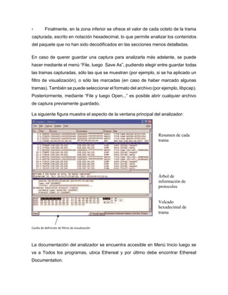 • Finalmente, en la zona inferior se ofrece el valor de cada octeto de la trama
capturada, escrito en notación hexadecimal, lo que permite analizar los contenidos
del paquete que no han sido decodificados en las secciones menos detalladas.
En caso de querer guardar una captura para analizarla más adelante, se puede
hacer mediante el menú “File, luego Save As”, pudiendo elegir entre guardar todas
las tramas capturadas, sólo las que se muestran (por ejemplo, si se ha aplicado un
filtro de visualización), o sólo las marcadas (en caso de haber marcado algunas
tramas). También se puede seleccionar el formato del archivo (por ejemplo, libpcap).
Posteriormente, mediante “File y luego Open...” es posible abrir cualquier archivo
de captura previamente guardado.
La siguiente figura muestra el aspecto de la ventana principal del analizador:
La documentación del analizador se encuentra accesible en Menú Inicio luego se
va a Todos los programas, ubica Ethereal y por último debe encontrar Ethereal
Documentation.
Casilla de definición de filtros de visualización
Resumen de cada
trama
Árbol de
información de
protocolos
Volcado
hexadecimal de
trama
 