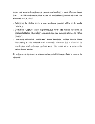 • Abra una ventana de opciones de captura en el analizador: menú “Capture, luego
Start...” (o directamente mediante ‘Ctrl+K’) y aplique las siguientes opciones (sin
hacer clic en “OK” aún):
o Seleccione la interfaz sobre la que se desea capturar tráfico en la casilla
“Interface”.
o Deshabilite “Capture packet in promiscuous mode” (de manera que sólo se
capturará el tráfico Ethernet con origen o destino esta máquina, además del tráfico
difusivo).
o Deshabilite igualmente “Enable MAC name resolution”, “Enable network name
resolution” y “Enable transport name resolution”, de manera que el analizador no
intente resolver direcciones a nombres (para evitar que se genere y capture más
tráfico debido a esto).
En la figura que sigue se puede observar las posibilidades que ofrece la ventana de
opciones
 