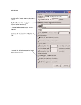 de captura:
Interfaz sobre la que se va a capturar
tráfico
Captura de paquetes en modo
promiscuo/no promiscuo
Casilla de definición de filtros de
captura
Opciones de visualización en tiempo
real
Opciones de resolución de direcciones
y puertos a nombres
 
