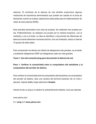 externas. El monitoreo de la latencia de ruta también proporciona algunas
mediciones de importancia administrativa que pueden ser usadas en la toma de
decisiones cuando se evalúan aplicaciones adecuadas para la implementación de
redes de área extensa (WAN).
Esta actividad demandará cinco días de pruebas. Se realizarán tres pruebas por
día. Preferentemente, se realizará una prueba por la mañana temprano, una al
mediodía y una a la tarde. La idea es identificar y documentar las diferencias de
latencia durante diferentes momentos del día. Una vez finalizado, habrá un total de
15 grupos de estos datos.
Para comprender los efectos de retardo de datagramas más grandes, se enviarán
y analizarán datagramas ICMP con datagramas cada vez más grandes.
Tarea 1: Uso del comando ping para documentar la latencia de red.
Paso 1: Verificar la conectividad entre la computadora del estudiante y la
computadora del servidor de destino.
Para verificar la conectividad entre la computadora del estudiante y la computadora
del servidor de destino, abra una ventana del terminal haciendo clic en inicio |
ejecutar. Ingrese cmd y luego seleccione Aceptar.
Intente enviar un ping a un destino lo suficientemente distante, como por ejemplo
www.yahoo.com:
C:> ping -n 1 www.yahoo.com
 