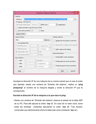 Averigüe la dirección IP de una máquina de su misma subred que no sea el router
(por ejemplo, desde una ventana de “Símbolo del sistema”, realice un ”ping
[máquina]“ al nombre de la máquina elegida y anote la dirección IP que le
corresponde).
Escriba la dirección IP de la máquina a la que hace el ping:
• Desde una ventana de “Símbolo del sistema” observe el estado de la tabla ARP
de su PC. Para ello ejecute la orden “arp -a”. En caso de no estar vacía, borre
todas las entradas presentes ejecutando la orden “arp -d”. Tras hacerlo,
compruebe que efectivamente ahora la tabla está vacía (mediante “arp -a”).
 