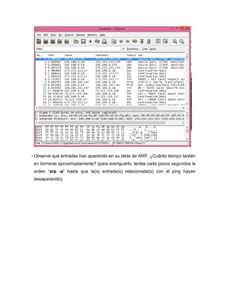 • Observe qué entradas han aparecido en su tabla de ARP. ¿Cuánto tiempo tardan
en borrarse aproximadamente? (para averiguarlo, teclee cada pocos segundos la
orden “arp -a” hasta que la(s) entrada(s) relacionada(s) con el ping hayan
desaparecido).
 