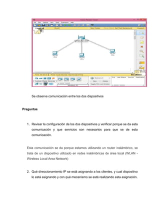 Se observa comunicación entre los dos dispositivos
Preguntas
1. Revisar la configuración de los dos dispositivos y verificar porque se da esta
comunicación y que servicios son necesarios para que se de esta
comunicación.
Esta comunicación se da porque estamos utilizando un router inalámbrico, se
trata de un dispositivo utilizado en redes inalámbricas de área local (WLAN -
Wireless Local Area Network)
2. Qué direccionamiento IP se está asignando a los clientes, y cual dispositivo
lo está asignando y con qué mecanismo se está realizando esta asignación.
 