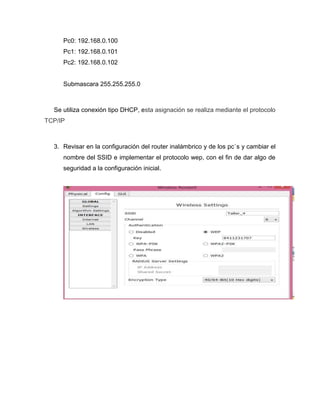 Pc0: 192.168.0.100
Pc1: 192.168.0.101
Pc2: 192.168.0.102
Submascara 255.255.255.0
Se utiliza conexión tipo DHCP, esta asignación se realiza mediante el protocolo
TCP/IP
3. Revisar en la configuración del router inalámbrico y de los pc´s y cambiar el
nombre del SSID e implementar el protocolo wep, con el fin de dar algo de
seguridad a la configuración inicial.
 