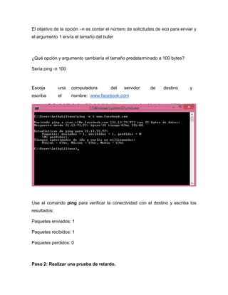 El objetivo de la opción –n es contar el número de solicitudes de eco para enviar y
el argumento 1 envía el tamaño del bufer
¿Qué opción y argumento cambiaría el tamaño predeterminado a 100 bytes?
Sería ping -n 100
Escoja una computadora del servidor de destino y
escriba el nombre: www.facebook.com
Use el comando ping para verificar la conectividad con el destino y escriba los
resultados:
Paquetes enviados: 1
Paquetes recibidos: 1
Paquetes perdidos: 0
Paso 2: Realizar una prueba de retardo.
 