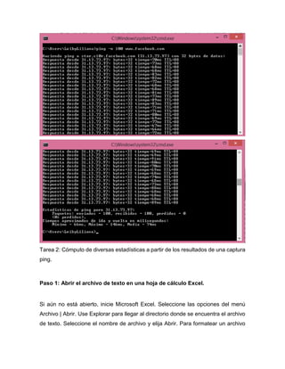Tarea 2: Cómputo de diversas estadísticas a partir de los resultados de una captura
ping.
Paso 1: Abrir el archivo de texto en una hoja de cálculo Excel.
Si aún no está abierto, inicie Microsoft Excel. Seleccione las opciones del menú
Archivo | Abrir. Use Explorar para llegar al directorio donde se encuentra el archivo
de texto. Seleccione el nombre de archivo y elija Abrir. Para formatear un archivo
 