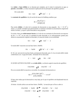 86
Los ácidos y bases débiles no se disocian por completo, por lo tanto la ionización en agua es
parcial y reversible y se hace necesaria la aplicación de los principios de equilibrio químico:
HA: ácido débil
HA + H2O H3O
+
+ A
-
La constante de equilibrio o ley de acción de masas de Guldberg establece que:
]
][
[
]
][
[
2
*
3
O
H
HA
A
O
H
Ke
!
=
Para ácidos débiles el valor de la constante de disociación es muy pequeño : Ka = 1 X 10
-4
o
menor, y se puede considerar que prácticamente se mantiene constante la concentración original del
ácido (o la base) , ya que la parte disociada es muy pequeña.
Un ácido o base son relativamente fuertes si el valor de sus constantes de disociación son mayores
de Ka= 1 x 10
-4
; en ese caso, la cantidad de ácido disociado es lo suficientemente grande para
afectar la concentración original no disociado y la reacción tiende a la reversibilidad.
HA + H2O H3O
+
+ A
-
Un ácido débil reacciona con una base fuerte (NaOH)
HA + NaOH Na
+
+ A
-
+ H2O
El Na
+
por provenir de una base fuerte, permanecerá disociado, pero A
-
al ser el anión débil, tiende
a hidrolizarse con el agua del medio, formando HA no disociado:
A
-
+ H2O HA + OH
-
El ÁCIDO ACÉTICO CH3COOH es un ácido débil, y se disocia según la reacción de equilibrio:
CH3COOH CH3COO
-
+ H
+
Por ser un ácido débil la reacción es reversible. Su constante de disociación es:
]
[
]
][
[
3
*
3
COOH
CH
H
COO
CH
Ka
!
= = 1.8 x10-5
El bajo valor indica que la disociación es muy baja, por lo que el equilibrio está desplazado hacia la
izquierda.
Al titular el ácido acético con una base fuerte (NaOH), la reacción que se lleva a cabo es:
CH3COOH + NaOH CH3COO
-
+ Na+
+ H2O
CH3COO
-
+ H2O CH3COOH + OH
-
 