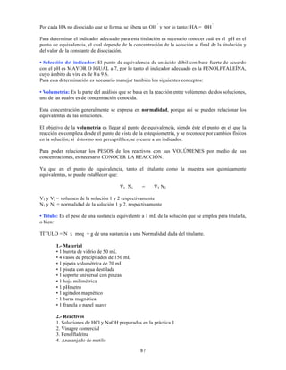87
Por cada HA no disociado que se forma, se libera un OH
-
y por lo tanto: HA = OH
-
Para determinar el indicador adecuado para esta titulación es necesario conocer cuál es el pH en el
punto de equivalencia, el cual depende de la concentración de la solución al final de la titulación y
del valor de la constante de disociación.
• Selección del indicador: El punto de equivalencia de un ácido débil con base fuerte de acuerdo
con el pH es MAYOR O IGUAL a 7, por lo tanto el indicador adecuado es la FENOLFTALEÍNA,
cuyo ámbito de vire es de 8 a 9.6.
Para esta determinación es necesario manejar también los siguientes conceptos:
• Volumetría: Es la parte del análisis que se basa en la reacción entre volúmenes de dos soluciones,
una de las cuales es de concentración conocida.
Esta concentración generalmente se expresa en normalidad, porque así se pueden relacionar los
equivalentes de las soluciones.
El objetivo de la volumetría es llegar al punto de equivalencia, siendo éste el punto en el que la
reacción es completa desde el punto de vista de la estequiometría, y se reconoce por cambios físicos
en la solución; si éstos no son perceptibles, se recurre a un indicador.
Para poder relacionar los PESOS de los reactivos con sus VOLÚMENES por medio de sus
concentraciones, es necesario CONOCER LA REACCIÓN.
Ya que en el punto de equivalencia, tanto el titulante como la muestra son químicamente
equivalentes, se puede establecer que:
V1 N1 = V2 N2
V1 y V2 = volumen de la solución 1 y 2 respectivamente
N1 y N2 = normalidad de la solución 1 y 2, respectivamente
• Título: Es el peso de una sustancia equivalente a 1 mL de la solución que se emplea para titularla,
o bien:
TÍTULO = N x meq = g de una sustancia a una Normalidad dada del titulante.
1.- Material
• 1 bureta de vidrio de 50 mL
• 4 vasos de precipitados de 150 mL
• 1 pipeta volumétrica de 20 mL
• 1 piseta con agua destilada
• 1 soporte universal con pinzas
• 1 hoja milimétrica
• 1 pHmetro
• 1 agitador magnético
• 1 barra magnética
• 1 franela o papel suave
2.- Reactivos
1. Soluciones de HCl y NaOH preparadas en la práctica 1
2. Vinagre comercial
3. Fenolftaleína
4. Anaranjado de metilo
 
