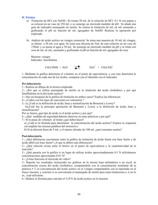 88
II. Técnica
a) Titulación de HCl con NaOH.- Se toman 50 mL de la solución de HCl 0.1 N con pipeta y
se colocan en un vaso de 250 mL y se sumerge un electrodo medidor de pH. Se añade una
gota de indicador anaranjado de metilo. Se realiza la titulación de mL en mL anotando y
graficando el pH en función de mL agregados de NaOH. Realizar la operación por
triplicado.
b) Análisis de ácido acético en vinagre comercial. Se toma una muestra de 10 mL de vinagre,
se aforan a 50 mL con agua. Se toma una alícuota de 5mL de esta solución en un vaso de
150mL y se ajusta el agua a 50 mL. Se sumerge un electrodo medidor de pH y se titula con
sosa de mL en mL, anotando y graficando el pH en función de mL agregados de sosa.
Muestra: vinagre
Indicador: fenoftaleína
CH3COOH + H2O H3O
+
+ CH3COO
-
1. Mediante la gráfica determina el volumen en el punto de equivalencia, y con éste determina la
concentración de cada uno de los ácidos, comparar con el obtenido con el indicador.
Pre-laboratorio
1.- Realiza un dibujo de la técnica empleada.
2.- ¿Por qué se utiliza anaranjado de metilo en la titulación del ácido clorhídrico y por qué
fenolftaleína en la del ácido acético?
3.- Haz un bosquejo de la gráfica de titulación en ambos casos? Explica las diferencias.
4.- ¿Cuáles son los tipos de reacciones en volumetría ?
5.- a) ¿Cuál es la definición de ácido, base y neutralización de Bronsted y Lowry?
b)¿Cuál fue la principal aportación de Bronsted y Lowry a la definición de ácido, base y
neutralización?
Por su fuerza ¿qué tipo de ácido es el ácido acético y por qué?
6.- ¿Qué medidas de seguridad deberás observar en estas prácticas y por qué?
7.- Si te pasas de volumen al titular ¿qué debes hacer?
a) ¿Cuál es la fórmula para determinar la concentración del ácido acético? Explica tu respuesta
sin emplear las mismas palabras del instructivo.
b) Si la alícuota fuera de 5 mL y el matraz aforado de 100 mL ¿qué constante usarías?
Post-laboratorio
1.- ¿Qué diferencias encontraste entre la gráfica de titulación de ácido fuerte con base fuerte y de
ácido débil con base fuerte? ¿A que se deben esas diferencias?
2.- ¿Qué relación existe entre el brinco en el punto de equivalencia y la cuantitatividad de la
reacción?
3.- ¿Qué pasaría con la gráfica si en lugar de utilizar ácidos aproximadamente 0.1 N utilizáramos
concentraciones aproximadas 0.01 N?
4.- ¿Cómo funciona el electrodo de vidrio?
5.- Reporta tus resultados incluyendo tus gráficas en la misma hoja milimétrica o en excel, la
concentración exacta del ácido clorhídrico, comparándola con la concentración resultante de la
práctica # 3, la concentración del ácido acético en el vinagre comparándola con la reportada en el
frasco muestra, y concluir si es conveniente el anaranjado de metilo para estas titulaciones y si no lo
es, cual utilizarías.
6.- Deduce la fórmula para calcular el % P/V de ácido acético en la muestra
 