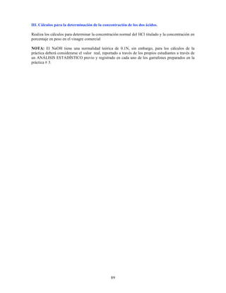 89
III. Cálculos para la determinación de la concentración de los dos ácidos.
Realiza los cálculos para determinar la concentración normal del HCl titulado y la concentración en
porcentaje en peso en el vinagre comercial
NOTA: El NaOH tiene una normalidad teórica de 0.1N, sin embargo, para los cálculos de la
práctica deberá considerarse el valor real, reportado a través de los propios estudiantes a través de
un ANÁLISIS ESTADÍSTICO previo y registrado en cada uno de los garrafones preparados en la
práctica # 3.
 