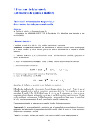 90
* Practicas de laboratorio
Laboratorio de química analítica
Práctica 5. Determinación del porcentaje
de carbonato de calcio por retrotitulación
Objetivos
Al finalizar la práctica el alumno será capaz de:
1.- Considerar los MISMOS OBJETIVOS de la práctica #3 e identificar una titulación y una
retrotitulación
I. Introducción teórica
Considerar la teoría de la práctica # 3 y también los siguientes conceptos:
Solubilidad en Agua: Los carbonatos son insolubles en su mayoría, excepto los del primer grupo
de la Tabla Periódica y los de amonio; por lo que para su determinación se emplea un método
indirecto.
El Carbonato de Calcio (CaCO3) se disuelve en HCl de concentración conocida, agregando un
exceso de este último.
El exceso de HCl se titula con una base fuerte (NaOH), también de concentración conocida.
La reacción que se lleva a cabo es:
CaCO3 + 2HCl Ca Cl2 + H2O + CO2
Se reconoce porque produce efervescencia al desprender CO2
El exceso de HCl se titula con: NaOH
HCl + NaOH Na
+
+ Cl
-
+ H2
O
A este tipo de titulación se le conoce como: titulación por retroceso.
Selección del indicador: En esta reacción el punto de equivalencia tiene un pH = 7, por lo que el
indicador adecuado sería el azul de bromotimol (cuyo rango de 6.0 a 7.6); sin embargo se usa el
anaranjado de metilo (3.2 a 4.4) debido al rango de vire, ya que de esta manera se evitan errores al
pasarse de volumen durante la titulación, puesto que el azul de bromotimol reacciona con el CO2 del
medio cambiando continuamente el pH de la solución y aparentando no llegar nunca al punto final
(el color cambia constantemente de azul, punto final, a amarillo y viceversa).
Para esta determinación se hace necesario manejar bien los siguientes conceptos:
Gravimetría: Es la parte del análisis cuantitativo que se basa en la determinacón de un elemento o
compuesto por la formación de un producto insoluble, estable y fácil de pesar, en el cual intervenga
el elemento o compuesto a analizar.
Todos los cálculos del análisis gravimétrico están basados en las leyes de la estequiometría.
 