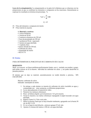91
Leyes de la estequiometría: La estequiometría es la parte de la Química que se relaciona con las
proporciones en que se combinan los elementos o compuestos en las reacciones. Generalmente se
expresan los resultados en términos de porcentaje, %:
100
%
W
P
X X
=
Px< W
Px = Peso del elemento o compuesto de interés
W = Peso total de la muestra
1. Material y reactivos
• 1 frasco Problema
• 1 bureta de 50 mL
• 3 matraces erlenmeyer de 250 mL
• Vaso de precipitados de 250 mL
• 1 probeta de 50 mL (opcional)
• 1 piseta con agua destilada
• 1 espátula chica
• matraz aforado de 250 mL
• Carbonato de calcio
• Anaranjado de metilo
• HCl 0.1 N
II. Técnica
PARA DETERMINAR EL PORCENTAJE DE CARBONATO DE CALCIO
REQUISITO
Dejar previamente un frasco problema perfectamente limpio, seco y rotulado con nombre y grupo,
para poder colocar en él la muestra individual de carbonato de calcio y así poder desarrollar la
presente práctica.
El alumno que no deje su material, automáticamente no tendrá derecho a práctica, SIN
EXCEPCIÓN.
Muestra: carbonato de calcio
Indicador: anaranjado de metilo
1. Se entrega a cada alumno su muestra de carbonato de calcio insoluble en agua y
contaminado con otras sustancias, en diferentes proporciones.
2. Lavar adecuadamente el material de vidrio.
3. Numerar tres matraces erlenmeyer.
4. Pesar en balanza digital, apróximadamente 0.5 g de muestra.
5. Vaciar la muestra a un matraz erlenmeyer enjuagando el papel encerado con agua
destilada.
6. Repetir el paso 4 y 5 dos veces más.
7. Diluir la muestra, hasta que se haya disuelto totalmente, agregando con la bureta 50
mL de HCl 0.1N.
8. Si no se logra la total dilución , entonces agregar 25 mL más.
9. Ajustar el volumen del matraz a 100 mL con agua destilada.
 