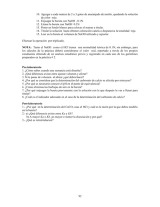92
10. Agregar a cada matraz de 2 a 3 gotas de anaranjado de metilo, quedando la solución
de color rojo.
11. Enjuagar la bureta con NaOH , 0.1N.
12. Llenar la bureta con NaOH 0.1N.
13. Poner un fondo blanco para colocar el matraz a titular.
14. Titular la solución hasta obtener coloración canela o desparezca la tonalidad roja.
15. Leer en la bureta el volumen de NaOH utilizado y reportar.
Efectuar la operación por triplicado.
NOTA: Tanto el NaOH como el HCl tienen una normalidad teórica de 0.1N; sin embargo, para
los cálculos de la práctica deberá considerarse el valor real, reportado a través de los propios
estudiantes obtenido de un analisis estadístico previo y registrado en cada uno de los garrafones
preparados en la práctica # 2.
Pre-laboratorio
1. ¿Cómo sabes cuando una sustancia está disuelta?
2. ¿Qué diferencia existe entre ajustar volumen y aforar?
3. Si te pasas de volumen al aforar ¿qué debes hacer?
4. ¿Por qué se considera que la determinación del carbonato de calcio se efectúa por retroceso?
5. ¿Por qué es necesario conocer el pH en el punto de equivalencia?
6. ¿Cómo eliminas las burbujas de aire en la bureta?
7. ¿Por qué enjuagas la bureta previamente con la solución con la que después la vas a llenar para
titular?
8. ¿Cuál es el indicador adecuado en el caso de la determinación del carbonato de calcio?
Post-laboratorio
1.- ¿Por qué en la determinación del CaCO3 usas el HCl y cuál es la razón por la que debes medirlo
en la bureta?
2.- a) ¿Qué diferencia existe entre Ka y Kb?
b) A mayor Ka o Kb ¿es mayor o menor la disociación y por qué?
3.- ¿Qué es retrotitulacion?
 