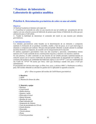 93
* Practicas de laboratorio
Laboratorio de química analítica
Práctica 6. Determinación gravimétrica de cobre en una sal soluble
Objetivos
Al finalizar la práctica el alumno será capaz de:
1.- Cuantificar el contenido de cobre en una muestra de una sal soluble por precipitación del ión
cúprico con una solución acuosa de hidróxido de potasio para formar el hidróxido de cobre que por
calcinación pasa a CuO sólido.
2.- Tendrá la habilidad de determinar el contenido del metal en una muestra por métodos
gravimétricos.
I.- Introducción teórica
Los métodos gravimétricos están basados en la determinación de un elemento o compuesto
mediante la formación de un producto insoluble, estable y fácil de pesar, en el cual intervenga el
elemento o compuesto por analizar. Del peso del precipitado obtenido se puede calcular la cantidad
de dicho elemento o compuesto, de acuerdo con la estequiometría de la reacción.
El análisis cuantitativo gravimétrico tiene una alta exactitud y precisión, cometiéndose errores
menores al 0.1% del contenido de los constituyentes mayores y menores a la muestra a analizar.
En esta práctica, el cobre contenido en una muestra de sal soluble precipita cuantitativamente en
solución acuosa con el reactivo hidróxido de potasio produciendo un precipitado de Cu(OH)2. La
constante del producto de solubilidad del hidróxido cúprico es de 4.8*10-20
, con una solubilidad del
ión Cu(II) de 7.9*10-6
M (moles por litro), valor que disminuye cuando éste pasa a CuO por
calentamiento.
El precipitado de CuO de color negro, se filtra, lava, seca, y calcina a 800 C y finalmente se enfría y
pesa. Del residuo obtenido se calculan los gramos de Cu aplicando la siguiente ecuación:
gCu = (Peso en gramos del residuo de CuO)*(factor gravimétrico)
1. Reactivos
1. KOH
2. Muestra de cloruro de cobre
2. Material y equipo
• Mechero
• Crisol Gooch
• Mufla eléctrica
• Soporte y anillo
• Pinza para el crisol
• Matraz Kitazato
• Bombas de vacío
• Papel indicador pH
• Suspensión de Asbesto
• Vaso de precipitados de 250 mL
• Estufa eléctrica
• Desecador
• Tela de asbesto
• Piseta
• Crisol de porcelana
 