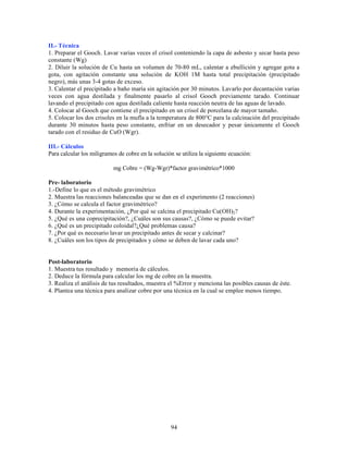 94
II.- Técnica
1. Preparar el Gooch. Lavar varias veces el crisol conteniendo la capa de asbesto y secar hasta peso
constante (Wg)
2. Diluir la solución de Cu hasta un volumen de 70-80 mL, calentar a ebullición y agregar gota a
gota, con agitación constante una solución de KOH 1M hasta total precipitación (precipitado
negro), más unas 3-4 gotas de exceso.
3. Calentar el precipitado a baño maría sin agitación por 30 minutos. Lavarlo por decantación varias
veces con agua destilada y finalmente pasarlo al crisol Gooch previamente tarado. Continuar
lavando el precipitado con agua destilada caliente hasta reacción neutra de las aguas de lavado.
4. Colocar al Gooch que contiene el precipitado en un crisol de porcelana de mayor tamaño.
5. Colocar los dos crisoles en la mufla a la temperatura de 800°C para la calcinación del precipitado
durante 30 minutos hasta peso constante, enfriar en un desecador y pesar únicamente el Gooch
tarado con el residuo de CuO (Wgr).
III.- Cálculos
Para calcular los miligramos de cobre en la solución se utiliza la siguiente ecuación:
mg Cobre = (Wg-Wgr)*factor gravimétrico*1000
Pre- laboratorio
1.-Define lo que es el método gravimétrico
2. Muestra las reacciones balanceadas que se dan en el experimento (2 reacciones)
3. ¿Cómo se calcula el factor gravimétrico?
4. Durante la experimentación, ¿Por qué se calcina el precipitado Cu(OH)2?
5. ¿Qué es una coprecipitación?, ¿Cuáles son sus causas?, ¿Cómo se puede evitar?
6. ¿Qué es un precipitado coloidal?¿Qué problemas causa?
7. ¿Por qué es necesario lavar un precipitado antes de secar y calcinar?
8. ¿Cuáles son los tipos de precipitados y cómo se deben de lavar cada uno?
Post-laboratorio
1. Muestra tus resultado y memoria de cálculos.
2. Deduce la fórmula para calcular los mg de cobre en la muestra.
3. Realiza el análisis de tus resultados, muestra el %Error y menciona las posibles causas de éste.
4. Plantea una técnica para analizar cobre por una técnica en la cual se emplee menos tiempo.
 
