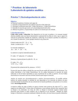 95
* Practicas de laboratorio
Laboratorio de química analítica
Práctica 7. Electrodepositación de cobre
Objetivos
Al finalizar la práctica el alumno será capaz de:
1.- Entender el funcionamiento una celda de reacción oxido reducción.
2.- Distinguir la diferencia que entre Celdas Galvánicas y Celdas Electrolíticas
3.- Entender la reacción que ocurre en la electrodepositación del cobre.
4.- Obtener los gramos y el porcentajes de cobre en la muestra por este método.
I. Introducción teórica
Celda redox (oxido –reducción). Son dispositivos en los que se produce o se consume energía
eléctrica medida como una fuerza electromotriz o potencial de la celda en volts y que es igual a la
suma de los potenciales estándar de oxidación y reducción. En el ánodo se produce la oxidación y
en el cátodo la reducción.. Como ejemplo tenemos la sig. Reacción:
Cátodo (reducción) 2H+
+ 2e- ⇄ H2
Ánodo (oxidación) Zn ⇄ Zn2+
+ 2e-
La reacción completa es:
Zn + 2H+
⇄ Zn2+
+ H2
Lo anterior se expresa matemáticamente así:
E° celda = E° reducción - E° oxidación
Entonces, el potencial para la celda Zn – H2 es:
E° celda = E°H+ - E°Zn
+0.76 = E°Zn - 0.00
El potencial de oxidación del Zn, entonces, + 0.76 V.
Existen dos tipos de celdas en donde hay una reacción por medio del intercambio de electrones. Las
celdas Galvánicas y las Celdas Electrolíticas. En las celdas Galvánicas la reacción de óxido
reducción se da de forma espontánea ya que el potencial de la celda es positivo. En las Celdas
electrolíticas es necesario usar una corriente electrica para lograr la reacción.
Análisis de metales por electrodepositación o análisis electrogravimétrico: Es posible realizar
análisis de metales pesando la cantidad de este depositada en un electrodo de platino de peso
conocido durante la electrólisis de una solución de la muestra problema a este proceso se le conoce
como: electrodepositación.
A disolver sulfato de cobre (CuSO4) en agua,se forman iones positivos de cobre (Cu2+
) y iones
negativos de sulfato (SO4
-2
). Estos iones al someterlos a una corriente eléctrica fija ( potencial fijo)
se dirigen a los electrodos: los iones de cobre se dirigen al electrodo negativo donde toman
electrones para formar el cobre metálico que se deposita en ese electrodo. Después de algún
tiempo, el electrodo se encuentra totalmente cubierto de cobre y de esta forma al pesarlo obtenemos
 
