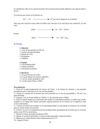 96
la cantidad de cobre en la muestra disuelta. De la misma forma puede adherirse una capa de plata o
de oro.
La reacción que ocurre en la práctica es:
Cu2+
+ 2e-
Cu0
(el cuál se deposita en el cátodo)
Para que esta reacción ocurra debe de haber otra reacción en la cual haya una oxidación, en este
caso:
2H2O 2e-
+ 2H+
+ 2H2O2
O bien:
2H2O 4e-
+ 4H+
+ O2(g)
II. Técnica
1. Material
• 1 vaso de precipitado de 250 mL
• 1 piseta con agua destilada
• 2 pipeta de 5 mL
• 2 propipetas
• 1 espátula
2. Equipo
• 1 electrodepositador
• 1 balanza analítica
• 2 electrodos de platino
3. Reactivos
1. 0.5 g de Cloruro de Cobre
2. 0.5 g de Nitrato de Amonio, NH4NO3.
3. 2 ml de Ácido clorhídrico, HCl
4. 1 ml de Ácido Nítrico, HNO3
Procedimiento
1.- Pesar 0.5 g aproximadamente de cloruro de Cobre y de Nitrato de Amonio y una pequeña
cantidad de urea. Colocarlos en el vaso de precipitados.
2.- Ajustar el volumen de la muestra que está contenida en el vaso de precipitado a 150 mL, con
agua destilada.
3.- Agregar 2 mL de Ácido Sulfúrico, H2SO4 y 1 mL de ácido nítrico, HNO3
4.- Pesar el cátodo limpio (es el electrodo más ancho) en una balanza analítica: se debe tener mucho
cuidado en el manejo del cátodo, poniendo especial atención de no tocarlo en su superficie, para
evitar contaminarlo.
5.- Colocar el cátodo con cuidado en el electrodepositador sin que quede en contacto con el ánodo
para no anular el paso de corriente.
6.- Colocar el vaso en la plataforma del electrodepositador ajustándolo de tal forma que la solución
cubra en un 50% los electrodos.
7.- Prender la fuente de poder del aparato (ON)
8.- Operar el switch de polaridad (+), hacia el lado izquierdo ( viendo de frente)
9.- Mantener el voltaje durante toda la depositación en 2.5 V
10.- Esperar 20 min.
 