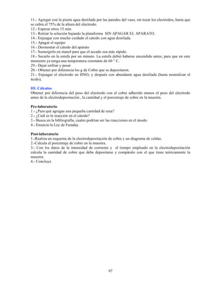 97
11.- Agregar con la piseta agua destilada por las paredes del vaso, sin tocar los electrodos, hasta que
se cubra el 75% de la altura del electrodo.
12.- Esperar otros 15 min.
13.- Retirar la solución bajando la plataforma SIN APAGAR EL APARATO.
14.- Enjuagar con mucho cuidado el cátodo con agua destilada.
15.- Apagar el equipo
16.- Desmontar el cátodo del aparato
17.- Sumergirlo en etanol para que el secado sea más rápido.
18.- Secarlo en la estufa por un minuto. La estufa debió haberse encendido antes, para que en este
momento ya tenga una temperatura constante de 60 ° C.
29.- Dejar enfriar y pesar
20.- Obtener por diferencia los g de Cobre que se depositaron.
21.- Enjuagar el electrodo en HNO3 y después con abundante agua destilada (hasta neutralizar el
ácido),
III. Cálculos
Obtener por diferencia del peso del electrodo con el cobre adherido menos el peso del electrodo
antes de la electrodepositación , la cantidad y el porcentaje de cobre en la muestra.
Pre-laboratorio
1.- ¿Para qué agregas una pequeña cantidad de urea?
2.- ¿Cuál es la reacción en el cátodo?
3.- Busca en la bibliografía, cuales podrían ser las reacciones en el ánodo.
4.- Enuncia la Ley de Faraday.
Post-laboratorio
1.-Realiza un esquema de la electrodepositación de cobre y un diagrama de celdas.
2.-Calcula el porcentaje de cobre en la muestra.
3.- Con los datos de la intensidad de corriente y el tiempo empleado en la electrodepositación
calcula la cantidad de cobre que debe depositarse y compáralo con el que tiene teóricamente la
muestra.
4.- Concluye
 