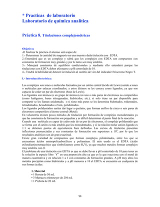 98
* Practicas de laboratorio
Laboratorio de química analítica
Práctica 8. Titulaciones complejométricas
Objetivos
Al finalizar la práctica el alumno será capaz de:
1.- Determinar la cantidad de magnesio en una muestra dada titulación con EDTA.
2.-Entenderá que es un complejo y sabrá que los complejos con EDTA son compuestos con
constantes de formación muy grandes y por lo tanto son muy estables.
3.- Manejará constantes de equilibrio condicionales y mediante ello entenderá porque las
titulaciones con EDTA deben efectuarse a pH controlado de 10.
4.- Tendrá la habilidad de detener la titulación al cambio de vire del indicador Eriocromo Negro T.
I.- Introducción teórica:
Los complejos son iones o moléculas formados por un catión central (ácido de Lewis) unido a iones
o moléculas por enlaces coordinados; a estos últimos se les conoce como ligandos, ya que son
capaces de ceder un par de electrones (base de Lewis).
Los ligandos son átomos (o un grupo de átomos) con uno o más pares de electrones no compartidos
(como halógenos, bases nitrogenadas, hidróxidos, etc.), si solo tiene un par disponible para
compartir se les llaman unidentado, o si tiene más pares se les denomina bidentados, tridentados,
tetradentados, hexadentados o bien, polidentados.
Los ligandos polidentados suelen dar lugar a quelatos, que forman anillos de cinco o seis pares de
electrones compartidos al átomo central (Metal).
En volumetría existen pocos métodos de titulación por formación de complejos monodentados ya
que las constantes de formación son pequeñas y es difícil determinar el punto final de la reacción.
Cuando una molécula es capaz de ceder más de un par de electrones, el complejo polidentado que
se forma con el catión es más estable que los monodentados, y si la relación molar catión-ligando es
1:1 se obtienen puntos de equivalencia bien definidos. Las curvas de titulación presentan
inflexiones pronunciadas y sus constantes de formación son superiores a 108
, por lo que los
resultados analíticos son de gran exactitud.
Existe gran variedad de compuestos que forman complejos polidentados, entre los que se
encuentran ácidos aminopolicarboxílicos y poliaminas. El más usado es el EDTA (ácido
etilendiaminotetraacético que simbolizamos como H4Y), ya que muchos metales forman complejos
muy estables con él.
El problema de una titulación con EDTA es que se debe llevar a pH controlado de 10 para tener en
la solución la especie libre Y4-
en una proporción alta ya que es la que reacciona con el metal de
manera cuantitativa y en relación 1 a 1 con constantes de formación grandes. A pH muy altos los
metales precipitan como hidróxidos y a pH menores a 10 el EDTA se encuentra en cualquiera de
sus formas ácidas.
1. Material
• 1 Bureta de 50 mL
• 3 Matraces erlenmeyer de 250 mL
• 1 Probeta de 20 mL
 