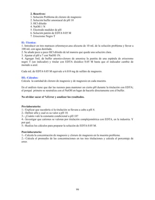 99
2. Reactivos:
1. Solución Problema de cloruro de magnesio
2. Solución buffer amoniacal de pH 10
3. HCl diluído
4. NaOH 1 N
5. Electrodo medidor de pH
6. Solución patrón de EDTA 0.05 M
7. Eriocromo Negro T
II.- Técnica:
1. Introducir en tres matraces erlenmeyer,una alícuota de 10 mL de la solución problema y llevar a
100 mL con agua destilada.
2. Se añade poco a poco HCl diluído de tal manera que quede una solución clara.
3. Ajustar el pH a 7 con NaOH 1N.
4. Agregar 5mL de buffer amonio-cloruro de amonioy la puntita de una espátula de eriocromo
negro T (un indicador) y titular con EDTA disódico 0.05 M hasta que el indicador cambie de
morado a azul.
Cada mL de EDTA 0.05 M equivale a 6.010 mg de sulfato de magnesio.
III.- Cálculos:
Calcula la cantidad de cloruro de magnesio y de magnesio en cada muestra.
En el análisis tiene que dar las razones para mantener un cierto pH durante la titulación con EDTA;
el porqué primero se neutraliza con el NaOH en lugar de hacerlo directamente con el buffer.
No olvidar sacar el %Error y analizar los resultados.
Pre-laboratorio:
1.- Explicar que sucedería si la titulación se llevara a cabo a pH 4.
2.- Definir alfa y cual es su valor a pH 10.
3.- ¿Cuánto vale la constante condicional a pH 10?
4.- Investigar que cationes se valoran por titulación complejométrica con EDTA, en la industria. Y
por qué.
5.- Realiza los cálculos para preparar la solución de EDTA 0.05 M.
Post-laboratorio:
1.- Calcula la concentración de magnesio y cloruro de magnesio en la muestra problema.
2.- Calcula el promedio de las concentraciones en tus tres titulaciones y calcula el porcentaje de
error.
 