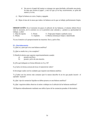79
d. Sin mover el papel del matraz se enjuaga con agua destilada, utilizando una piseta.
Se deja que escurra el papel y una vez que ya no hay escurrimiento, se quita del
matraz y se tira.
c) Dejar la balanza en ceros, limpia y apagada.
d) Dejar el área de la mesa que rodea a la balanza con la que se trabajó, perfectamente limpia.
OBSERVACIÓN: En el momento de pasar al cubículo de las balanzas, el alumno deberá llevar
todo lo necesario, de lo contrario no se le permitirá estar saliendo y perderá su oportunidad de
trabajar, a saber:
1.- Hoja de reporte 3.- Piseta 5.- Trapo para limpiar o pañuelo suave
2.- Pluma 4.- Espátula 6.-Matraz erlenmeyer limpio e identificado
Ya en el interior se le proporcionarán las muestras: llave y polvo fino.
IV.- Post-laboratorio
1) ¿Qué es y para qué sirve una balanza analítica?
2) ¿Qué es medio tiro y tiro completo?
3) Detalla la técnica que seguiste experimentalmente cuando:
a) pesaste una llave.
b) pesaste polvo de una muestra.
4) ¿Por qué trabajaste en forma diferente en 3a y 3b?
5) ¿Cuál es la forma correcta de lavar el material de vidrio?
6) Investigar cuales son los cuidados que requiere una balanza analítica
7) ¿Cuáles son los errores más comunes (por lo menos describe 4) en los que puede incurrir el
operador al pesar?
8) ¿Qué tipo de sustancias líquidas no deben pesarse en una balanza analítica?
9) ¿Qué requisitos debes observar al entrar a trabajar en el cubículo de las balanzas analíticas?
10) Reporta ordenadamente mediante una tabla el peso de las sustancias pesadas (4 decimales).
 