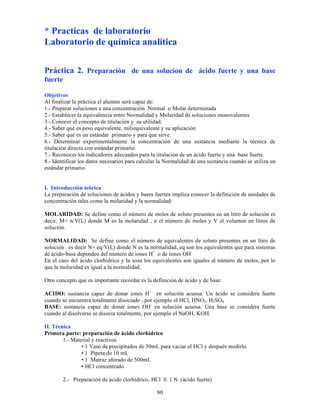 80
* Practicas de laboratorio
Laboratorio de química analítica
Práctica 2. Preparación de una solucion de ácido fuerte y una base
fuerte
Objetivos
Al finalizar la práctica el alumno será capaz de:
1.- Preparar soluciones a una concentración Normal o Molar determinada
2.- Establecer la equivalencia entre Normalidad y Molaridad de soluciones monovalentes
3.- Conocer el concepto de titulación y su utilidad.
4.- Saber qué es peso equivalente, miliequivalente y su aplicación
5.- Saber qué es un estándar primario y para que sirve.
6.- Determinar experimentalmente la concentración de una sustancia mediante la técnica de
titulación directa con estándar primario.
7.- Reconocer los indicadores adecuados para la titulación de un ácido fuerte y una base fuerte.
8.- Identificar los datos necesarios para calcular la Normalidad de una sustancia cuando se utiliza un
estándar primario.
I. Introducción teórica
La preparación de soluciones de ácidos y bases fuertes implica conocer la definición de unidades de
concentración tales como la molaridad y la normalidad:
MOLARIDAD: Se define como el número de moles de soluto presentes en un litro de solución es
decir, M= n/V(L) donde M es la molaridad , n el número de moles y V el volumen en litros de
solución.
NORMALIDAD: Se define como el número de equivalentes de soluto presentes en un litro de
solución . es decir N= eq/V(L) donde N es la normalidad, eq son los equivalentes que para sistemas
de ácido-base dependen del número de iones H+
o de iones OH-
En el caso del ácido clorhídrico y la sosa los equivalentes son iguales al número de moles, por lo
que la molaridad es igual a la normalidad.
Otro concepto que es importante recordar es la definición de ácido y de base:
ACIDO: sustancia capaz de donar iones H+
en solución acuosa. Un ácido se considera fuerte
cuando se encuentra totalmente disociado , por ejemplo el HCl, HNO3, H2SO4.
BASE: sustancia capaz de donar iones OH-
en solución acuosa. Una base se considera fuerte
cuando al disolverse se disocia totalmente, por ejemplo el NaOH, KOH.
II. Técnica
Primera parte: preparación de ácido clorhídrico
1.- Material y reactivos
• 1 Vaso de precipitados de 50mL para vaciar el HCl y después medirlo.
• 1 Pipeta de 10 mL
• 1 Matraz aforado de 500mL
• HCl concentrado.
2.- Preparación de ácido clorhídrico, HCl 0. 1 N (ácido fuerte)
 