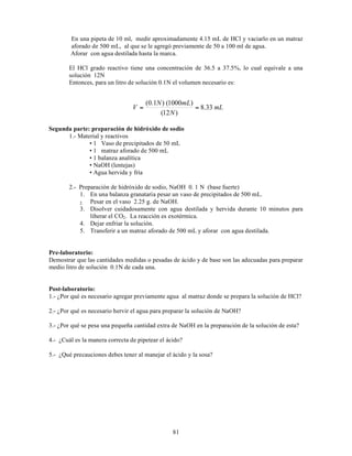 81
En una pipeta de 10 ml, medir aproximadamente 4.15 mL de HCl y vaciarlo en un matraz
aforado de 500 mL, al que se le agregó previamente de 50 a 100 ml de agua.
Aforar con agua destilada hasta la marca.
El HCl grado reactivo tiene una concentración de 36.5 a 37.5%, lo cual equivale a una
solución 12N
Entonces, para un litro de solución 0.1N el volumen necesario es:
Segunda parte: preparación de hidróxido de sodio
1.- Material y reactivos
• 1 Vaso de precipitados de 50 mL
• 1 matraz aforado de 500 mL
• 1 balanza analítica
• NaOH (lentejas)
• Agua hervida y fría
2.- Preparación de hidróxido de sodio, NaOH 0. 1 N (base fuerte)
1. En una balanza granataria pesar un vaso de precipitados de 500 mL.
2. Pesar en el vaso 2.25 g. de NaOH.
3. Disolver cuidadosamente con agua destilada y hervida durante 10 minutos para
liberar el CO2. La reacción es exotérmica.
4. Dejar enfriar la solución.
5. Transferir a un matraz aforado de 500 mL y aforar con agua destilada.
Pre-laboratorio:
Demostrar que las cantidades medidas o pesadas de ácido y de base son las adecuadas para preparar
medio litro de solución 0.1N de cada una.
Post-laboratorio:
1.- ¿Por qué es necesario agregar previamente agua al matraz donde se prepara la solución de HCl?
2.- ¿Por qué es necesario hervir el agua para preparar la solución de NaOH?
3.- ¿Por qué se pesa una pequeña cantidad extra de NaOH en la preparación de la solución de esta?
4.- ¿Cuál es la manera correcta de pipetear el ácido?
5.- ¿Qué precauciones debes tener al manejar el ácido y la sosa?
mL
N
mL
N
V 33
.
8
)
12
(
)
1000
(
)
1
.
0
(
=
=
 