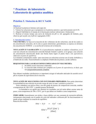 82
* Practicas de laboratorio
Laboratorio de química analítica
Práctica 3. Titulación de HCl Y NaOH
Objetivos
Al finalizar la práctica el alumno será capaz de:
1.- Valorar las soluciones que se prepararon en la práctica anterior y que teóricamente son 0.1N.
2.- Adquirir habilidad en el manejo de la bureta para realizar valoraciones ( titulaciones)
3.- Realizar al mismo tiempo una curva de titulación de pH vs. mL agregados de titulante, para
observar qué sucede con el pH al ir agregando el HCl
I.- Introducción teórica
VOLUMETRÍA: Se basa en la reacción de dos volúmenes de dos soluciones, una de las cuales es
de concentración conocida y de la otra se quiere determinar; generalmente se expresa en términos
de concentración NORMAL y se auxilia de la técnica de la titulación.
TITULACIÓN O VALORACIÓN: Es el procedimiento empleado en análisis volumétrico, en el
cual una solución de concentración conocida llamada titulante o patrón, se le agrega a una solución
de concentración desconocida desde una bureta hasta lograr el punto final o de equivalencia
(diferente al punto de equilibrio).
Los titulantes comunmente usados para reacciones en soluciones acuosas son el ácido clorhídrico y
el hidróxido de sodio. Ocasionalmente se emplean el hidróxido de potasio y ácido sulfúrico.
REQUISITOS PARA LAS REACCIONES EMPLEADAS EN VOLUMETRÍA:
1. No deben existir reacciones colaterales.
2. La reacción debe terminar por completo en el punto de equivalencia, es decir, que
sea estequiométricamente completa.
Para obtener resultados satisfactorios es importante escoger el indicador adecuado de acuerdo con el
pH en el punto de equivalencia de la reacción.
TITULACIÓN DE SOLUCIONES CON ESTÁNDARES PRIMARIOS: Para poder determinar
la normalidad de una solución sin un alto riesgo de error se usan estándares primarios.
Estos estándares son polvos finos, con alto grado de pureza, de composición conocida, estables
a temperaturas de 100-110°C y pueden pesarse fácilmente.
La humedad es un agente que alteraría los resultados, por tal razón deben secarse antes de
pesar, a una temperatura de 100 a 110°C, por lo que deben ser estables a estas temperaturas.
INDICADOR: Generalmente son ácidos o bases débiles con una constante de ionización definida,
íntimamente relacionada con el cambio de color del indicador a diferente pH. Su funcionamiento se
puede aclarar mediante la ecuación de equilibrio:
Reacción Reversible
HInd + H2
O → H3
O
+
+ Ind
-
]
{
]
[
]
[ 3
HInd
Ind
O
H
KInd
!
+
=
 