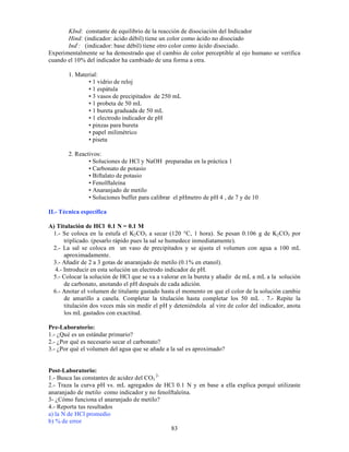 83
KInd: constante de equilibrio de la reacción de disociación del Indicador
Hind: (indicador: ácido débil) tiene un color como ácido no disociado
Ind-
: (indicador: base débil) tiene otro color como ácido disociado.
Experimentalmente se ha demostrado que el cambio de color perceptible al ojo humano se verifica
cuando el 10% del indicador ha cambiado de una forma a otra.
1. Material:
• 1 vidrio de reloj
• 1 espátula
• 3 vasos de precipitados de 250 mL
• 1 probeta de 50 mL
• 1 bureta graduada de 50 mL
• 1 electrodo indicador de pH
• pinzas para bureta
• papel milimétrico
• piseta
2. Reactivos:
• Soluciones de HCl y NaOH preparadas en la práctica 1
• Carbonato de potasio
• Biftalato de potasio
• Fenolftaleina
• Anaranjado de metilo
• Soluciones buffer para calibrar el pHmetro de pH 4 , de 7 y de 10
II.- Técnica específica
A) Titulación de HCl 0.1 N = 0.1 M
1.- Se coloca en la estufa el K2CO3 a secar (120 °C, 1 hora). Se pesan 0.106 g de K2CO3 por
triplicado. (pesarlo rápido pues la sal se humedece inmediatamente).
2.- La sal se coloca en un vaso de precipitados y se ajusta el volumen con agua a 100 mL
aproximadamente.
3.- Añadir de 2 a 3 gotas de anaranjado de metilo (0.1% en etanol).
4.- Introducir en esta solución un electrodo indicador de pH.
5.- Colocar la solución de HCl que se va a valorar en la bureta y añadir de mL a mL a la solución
de carbonato, anotando el pH después de cada adición.
6.- Anotar el volumen de titulante gastado hasta el momento en que el color de la solución cambie
de amarillo a canela. Completar la titulación hasta completar los 50 mL . 7.- Repite la
titulación dos veces más sin medir el pH y deteniéndola al vire de color del indicador, anota
los mL gastados con exactitud.
Pre-Laboratorio:
1.- ¿Qué es un estándar primario?
2.- ¿Por qué es necesario secar el carbonato?
3.- ¿Por qué el volumen del agua que se añade a la sal es aproximado?
Post-Laboratorio:
1.- Busca las constantes de acidez del CO3
2-
2.- Traza la curva pH vs. mL agregados de HCl 0.1 N y en base a ella explica porqué utilizaste
anaranjado de metilo como indicador y no fenolftaleína.
3- ¿Cómo funciona el anaranjado de metilo?
4.- Reporta tus resultados
a) la N de HCl promedio
b) % de error
 