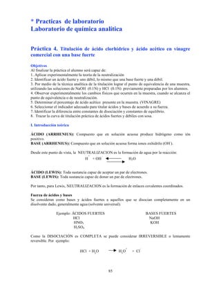 85
* Practicas de laboratorio
Laboratorio de química analítica
Práctica 4. Titulación de ácido clorhídrico y ácido acético en vinagre
comercial con una base fuerte
Objetivos
Al finalizar la práctica el alumno será capaz de:
1. Aplicar experimentalmente la teoría de la neutralización
2. Identificar un ácido fuerte y uno débil, lo mismo que una base fuerte y una débil.
3. Por medio de la técnica analítica de la titulación lograr el punto de equivalencia de una muestra,
utilizando las soluciones de NaOH (0.1N) y HCl (0.1N) previamente preparadas por los alumnos.
4. Observar experimentalmente los cambios físicos que ocurren en la muestra, cuando se alcanza el
punto de equivalencia o de neutralización.
5. Determinar el porcentaje de ácido acético presente en la muestra. (VINAGRE)
6. Seleccionar el indicador adecuado para titular ácidos y bases de acuerdo a su fuerza.
7. Identificar la diferencia entre constantes de disociación y constantes de equilibrio.
8. Trazar la curva de titulación práctica de ácidos fuertes y débiles con sosa.
I. Introducción teórica
ÁCIDO (ARRHENIUS): Compuesto que en solución acuosa produce hidrógeno como ión
positivo.
BASE (ARRHENIUS): Compuesto que en solución acuosa forma iones oxhidrilo (OH-
).
Desde este punto de vista, la NEUTRALIZACION es la formación de agua por la reacción:
H
+
+ OH
-
H2O
ÁCIDO (LEWIS): Toda sustancia capaz de aceptar un par de electrones.
BASE (LEWIS): Toda sustancia capaz de donar un par de electrones.
Por tanto, para Lewis, NEUTRALIZACION es la formación de enlaces covalentes coordinados.
Fuerza de ácidos y bases
Se consideran como bases y ácidos fuertes a aquellos que se disocian completamente en un
disolvente dado, generalmente agua (solvente universal).
Ejemplo: ÁCIDOS FUERTES BASES FUERTES
HCl NaOH
HNO3 KOH
H2SO4
Como la DISOCIACIÓN es COMPLETA se puede considerar IRREVERSIBLE o lentamente
reversible. Por ejemplo:
HCl + H2
O H3
O
+
+ Cl
-
 