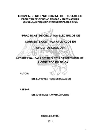 UNIVERSIDAD NACIONAL DE TRUJILLO
   FACULTAD DE CIENCIAS FÍSICAS Y MATEMÁTICAS
    ESCUELA ACADÉMICA PROFESIONAL DE FÍSICA




   “PRACTICAS DE CIRCUITOS ELÉCTRICOS DE

      CORRIENTE CONTINUA APLICADOS EN

               CIRCUITOS LÓGICOS”


INFORME FINAL PARA OPTAR EL TÍTULO PROFESIONAL DE:
                LICENCIADO EN FÍSICA



  AUTOR:

            BR. ELVIS VEN HERMES MALABER



  ASESOR:

            DR. ARISTIDES TAVARA APONTE




                  TRUJILLO-PERÚ

                       2011


                                                     0
 