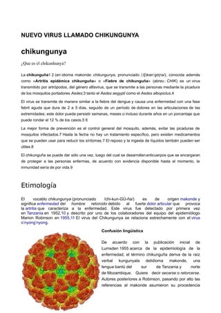 NUEVO VIRUS LLAMADO CHIKUNGUNYA 
chikungunya 
¿Que es el chikunhunya? 
La chikunguña1 2 (en idioma makonde: chikungunya, pronunciado / t kən ˌ ʃɪ ˈgʊɲə/), conocida además 
como «Artritis epidémica chikunguña» o «Fiebre de chikunguña» (abrev.: CHIK) es un virus 
transmitido por artrópodos, del género alfavirus, que se transmite a las personas mediante la picadura 
de los mosquitos portadores Aedes;3 tanto el Aedes aegypti como el Aedes albopictus.4 
El virus se transmite de manera similar a la fiebre del dengue y causa una enfermedad con una fase 
febril aguda que dura de 2 a 5 días, seguido de un período de dolores en las articulaciones de las 
extremidades; este dolor puede persistir semanas, meses o incluso durante años en un porcentaje que 
puede rondar el 12 % de los casos.5 6 
La mejor forma de prevención es el control general del mosquito, además, evitar las picaduras de 
mosquitos infectados.7 Hasta la fecha no hay un tratamiento específico, pero existen medicamentos 
que se pueden usar para reducir los síntomas.7 El reposo y la ingesta de líquidos también pueden ser 
útiles.8 
El chikunguña se puede dar sólo una vez, luego del cual se desarrollananticuerpos que se encargaran 
de proteger a las personas enfermas, de acuerdo con evidencia disponible hasta el momento, la 
inmunidad sería de por vida.9 
Etimología 
El vocablo chikungunya (pronunciado /chi-kun-GÚ-ña/) es de origen makonde y 
significa enfermedad del hombre retorcido debido al fuerte dolor articular que provoca 
la artritis que caracteriza a la enfermedad. Este virus fue detectado por primera vez 
en Tanzania en 1952,10 y descrito por uno de los colaboradores del equipo del epidemiólogo 
Marion Robinson en 1955,11 El virus del Chikungunya se relaciona estrechamente con el virus 
o’nyong’nyong. 
Confusión lingüística 
De acuerdo con la publicación inicial de 
Lumsden 1955 acerca de la epidemiología de la 
enfermedad, el término chikunguña deriva de la raíz 
verbal kungunyala delidioma makonde, una 
lengua bantú del sur de Tanzania y norte 
de Mozambique. Quiere decir secarse o retorcerse. 
Autores posteriores a Robinson, pasando por alto las 
referencias al makonde asumieron su procedencia 
 