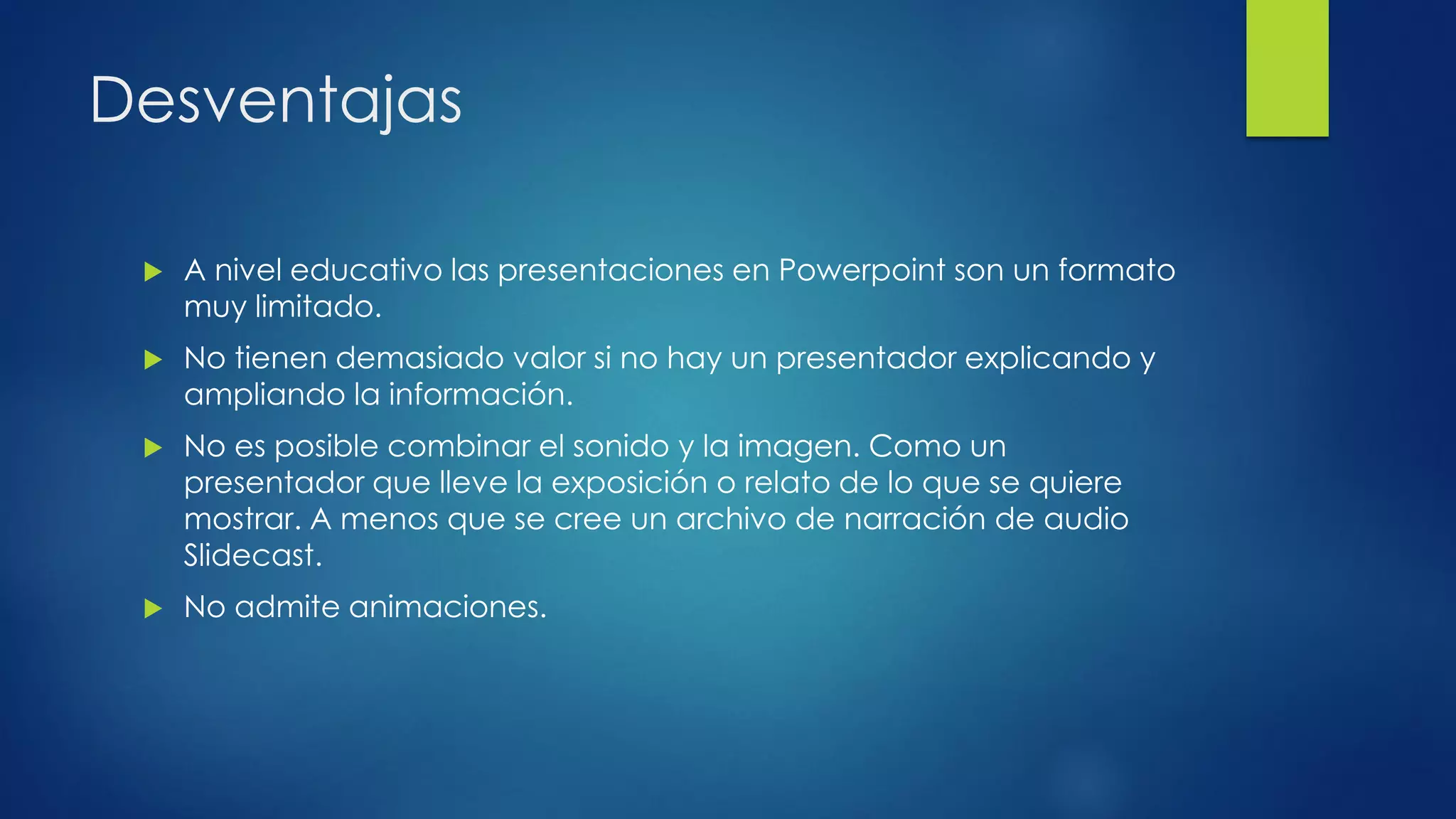Desventajas
 A nivel educativo las presentaciones en Powerpoint son un formato
muy limitado.
 No tienen demasiado valor si no hay un presentador explicando y
ampliando la información.
 No es posible combinar el sonido y la imagen. Como un
presentador que lleve la exposición o relato de lo que se quiere
mostrar. A menos que se cree un archivo de narración de audio
Slidecast.
 No admite animaciones.
 