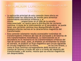  La aplicación principal de esta conexión tiene efecto en
transformado-res reductores de tensión para alimentar
convertidores sincrónicos trifásicos y, al
mismo tiempo, proporcionar en el lado de la estrella
interconectada, un neutro para la distribución de corriente
continua. A causa de la interconexión en él secundario, se puede
tener una corriente continua muy desequilibrada sin que
produzca efectos nocivos en la característica magnética del
transformador.
 Esta conexión solamente resulta aconsejable tratándose de
transformadores trifásicos del tipo de acorazado o de baterías de
tres transformadores monofásicos. La interconexión en el
secundario no es necesaria en los transformadores trifásicos del
tipo de núcleo usual, pues, al emplear un enrollamien-to simple
en estrella, se produce un flujo magnético que circula siguiendo
el circuito magnético en la misma dirección, en los tres brazos, y
como el flujo continuo correspondiente debe encontrar un
camino de retorno a través del aire o a través del depósito del
transformador y del aceite, resulta que sus efectos magnéticos
son despreciables.
 