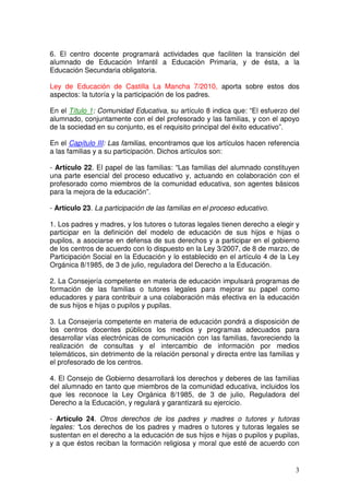 3
6. El centro docente programará actividades que faciliten la transición del
alumnado de Educación Infantil a Educación Primaria, y de ésta, a la
Educación Secundaria obligatoria.
Ley de Educación de Castilla La Mancha 7/2010, aporta sobre estos dos
aspectos: la tutoría y la participación de los padres.
En el Título 1: Comunidad Educativa, su artículo 8 indica que: “El esfuerzo del
alumnado, conjuntamente con el del profesorado y las familias, y con el apoyo
de la sociedad en su conjunto, es el requisito principal del éxito educativo”.
En el Capítulo III: Las familias, encontramos que los artículos hacen referencia
a las familias y a su participación. Dichos artículos son:
- Artículo 22. El papel de las familias: “Las familias del alumnado constituyen
una parte esencial del proceso educativo y, actuando en colaboración con el
profesorado como miembros de la comunidad educativa, son agentes básicos
para la mejora de la educación”.
- Artículo 23. La participación de las familias en el proceso educativo.
1. Los padres y madres, y los tutores o tutoras legales tienen derecho a elegir y
participar en la definición del modelo de educación de sus hijos e hijas o
pupilos, a asociarse en defensa de sus derechos y a participar en el gobierno
de los centros de acuerdo con lo dispuesto en la Ley 3/2007, de 8 de marzo, de
Participación Social en la Educación y lo establecido en el artículo 4 de la Ley
Orgánica 8/1985, de 3 de julio, reguladora del Derecho a la Educación.
2. La Consejería competente en materia de educación impulsará programas de
formación de las familias o tutores legales para mejorar su papel como
educadores y para contribuir a una colaboración más efectiva en la educación
de sus hijos e hijas o pupilos y pupilas.
3. La Consejería competente en materia de educación pondrá a disposición de
los centros docentes públicos los medios y programas adecuados para
desarrollar vías electrónicas de comunicación con las familias, favoreciendo la
realización de consultas y el intercambio de información por medios
telemáticos, sin detrimento de la relación personal y directa entre las familias y
el profesorado de los centros.
4. El Consejo de Gobierno desarrollará los derechos y deberes de las familias
del alumnado en tanto que miembros de la comunidad educativa, incluidos los
que les reconoce la Ley Orgánica 8/1985, de 3 de julio, Reguladora del
Derecho a la Educación, y regulará y garantizará su ejercicio.
- Artículo 24. Otros derechos de los padres y madres o tutores y tutoras
legales: “Los derechos de los padres y madres o tutores y tutoras legales se
sustentan en el derecho a la educación de sus hijos e hijas o pupilos y pupilas,
y a que éstos reciban la formación religiosa y moral que esté de acuerdo con
 