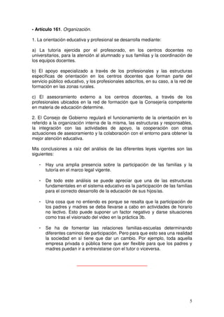 5
- Artículo 161. Organización.
1. La orientación educativa y profesional se desarrolla mediante:
a) La tutoría ejercida por el profesorado, en los centros docentes no
universitarios, para la atención al alumnado y sus familias y la coordinación de
los equipos docentes.
b) El apoyo especializado a través de los profesionales y las estructuras
específicas de orientación en los centros docentes que forman parte del
servicio público educativo, y los profesionales adscritos, en su caso, a la red de
formación en las zonas rurales.
c) El asesoramiento externo a los centros docentes, a través de los
profesionales ubicados en la red de formación que la Consejería competente
en materia de educación determine.
2. El Consejo de Gobierno regulará el funcionamiento de la orientación en lo
referido a la organización interna de la misma, las estructuras y responsables,
la integración con las actividades de apoyo, la cooperación con otras
actuaciones de asesoramiento y la colaboración con el entorno para obtener la
mejor atención educativa.
Mis conclusiones a raíz del análisis de las diferentes leyes vigentes son las
siguientes:
- Hay una amplia presencia sobre la participación de las familias y la
tutoría en el marco legal vigente.
- De todo este análisis se puede apreciar que una de las estructuras
fundamentales en el sistema educativo es la participación de las familias
para el correcto desarrollo de la educación de sus hijos/as.
- Una cosa que no entiendo es porque se resalta que la participación de
los padres y madres se deba llevarse a cabo en actividades de horario
no lectivo. Esto puede suponer un factor negativo y darse situaciones
como tras el visionado del video en la práctica 3b.
- Se ha de fomentar las relaciones familias-escuelas determinando
diferentes caminos de participación. Pero para que esto sea una realidad
la sociedad en sí tiene que dar un cambio. Por ejemplo, toda aquella
empresa privada o pública tiene que ser flexible para que los padres y
madres puedan ir a entrevistarse con el tutor o viceversa.
____________________________
 