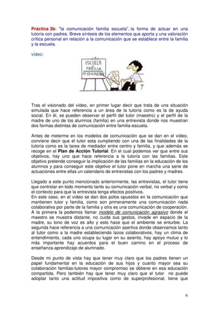 6
Práctica 3b: "la comunicación familia escuela", la forma de actuar en una
tutoría con padres. Breve síntesis de los elementos que aporta y una valoración
crítica personal en relación a la comunicación que se establece entre la familia
y la escuela.
vídeo:
Tras el visionado del vídeo, en primer lugar decir que trata de una situación
simulada que hace referencia a un área de la tutoría como es la de ayuda
social. En él, se pueden observar el perfil del tutor (maestro) y el perfil de la
madre de uno de los alumnos (familia) en una entrevista donde nos muestran
dos formas distintas de comunicación entre familia-escuela.
Antes de meterme en los modelos de comunicación que se dan en el vídeo,
conviene decir que el tutor esta cumpliendo con una de las finalidades de la
tutoría como es la tarea de mediador entre centro y familia, y que además se
recoge en el Plan de Acción Tutorial. En el cual podemos ver que entre sus
objetivos, hay uno que hace referencia a la tutoría con las familias. Este
objetivo pretende conseguir la implicación de las familias en la educación de los
alumnos y para conseguir este objetivo el tutor pone en marcha una serie de
actuaciones entre ellas un calendario de entrevistas con los padres y madres.
Llegado a este punto mencionado anteriormente, las entrevistas, el tutor tiene
que controlar en todo momento tanto su comunicación verbal, no verbal y como
el contexto para que la entrevista tenga efectos positivos.
En este caso, en el vídeo se dan dos polos opuestos en la comunicación que
mantienen tutor y familia, como son primeramente una comunicación nada
colaborativa por parte de la familia y otra es una comunicación de cooperación.
A la primera la podemos llamar modelo de comunicación agrasivo donde el
maestro se muestra distante, no cuida sus gestos, invade en espacio de la
madre, su tono de voz es alto y esto hace que el ambiente se enturbie. La
segunda hace referencia a una comunicación asertiva donde observamos tanto
al tutor como a la madre estableciendo lazos colaborativos, hay un clima de
entendimiento, cada uno ocupa su lugar en su asiento, hay apoyo mutuo y lo
más importante hay acuerdos para el buen camino en el proceso de
enseñanza-aprendizaje de alumnado.
Desde mi punto de vista hay que tener muy claro que los padres tienen un
papel fundamental en la educación de sus hijos y cuanto mayor sea su
colaboración familias-tutores mayor compromiso se obtiene en esa educación
compartida. Pero también hay que tener muy claro que el tutor no puede
adoptar tanto una actitud impositiva como de superprofesional, tiene que
 