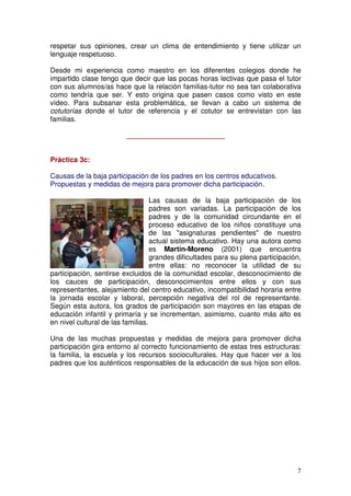 7
respetar sus opiniones, crear un clima de entendimiento y tiene utilizar un
lenguaje respetuoso.
Desde mi experiencia como maestro en los diferentes colegios donde he
impartido clase tengo que decir que las pocas horas lectivas que pasa el tutor
con sus alumnos/as hace que la relación familias-tutor no sea tan colaborativa
como tendría que ser. Y esto origina que pasen casos como visto en este
vídeo. Para subsanar esta problemática, se llevan a cabo un sistema de
cotutorías donde el tutor de referencia y el cotutor se entrevistan con las
familias.
_________________________
Práctica 3c:
Causas de la baja participación de los padres en los centros educativos.
Propuestas y medidas de mejora para promover dicha participación.
Las causas de la baja participación de los
padres son variadas. La participación de los
padres y de la comunidad circundante en el
proceso educativo de los niños constituye una
de las "asignaturas pendientes" de nuestro
actual sistema educativo. Hay una autora como
es Martín-Moreno (2001) que encuentra
grandes dificultades para su plena participación,
entre ellas: no reconocer la utilidad de su
participación, sentirse excluidos de la comunidad escolar, desconocimiento de
los cauces de participación, desconocimientos entre ellos y con sus
representantes, alejamiento del centro educativo, incompatibilidad horaria entre
la jornada escolar y laboral, percepción negativa del rol de representante.
Según esta autora, los grados de participación son mayores en las etapas de
educación infantil y primaría y se incrementan, asimismo, cuanto más alto es
en nivel cultural de las familias.
Una de las muchas propuestas y medidas de mejora para promover dicha
participación gira entorno al correcto funcionamiento de estas tres estructuras:
la familia, la escuela y los recursos socioculturales. Hay que hacer ver a los
padres que los auténticos responsables de la educación de sus hijos son ellos.
 