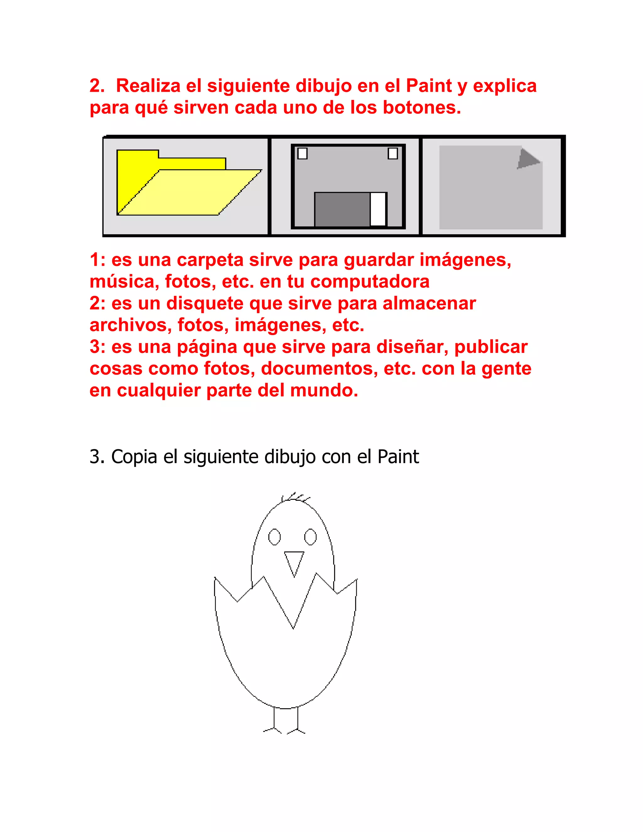2. Realiza el siguiente dibujo en el Paint y explica
para qué sirven cada uno de los botones.




1: es una carpeta sirve para guardar imágenes,
música, fotos, etc. en tu computadora
2: es un disquete que sirve para almacenar
archivos, fotos, imágenes, etc.
3: es una página que sirve para diseñar, publicar
cosas como fotos, documentos, etc. con la gente
en cualquier parte del mundo.


3. Copia el siguiente dibujo con el Paint
 