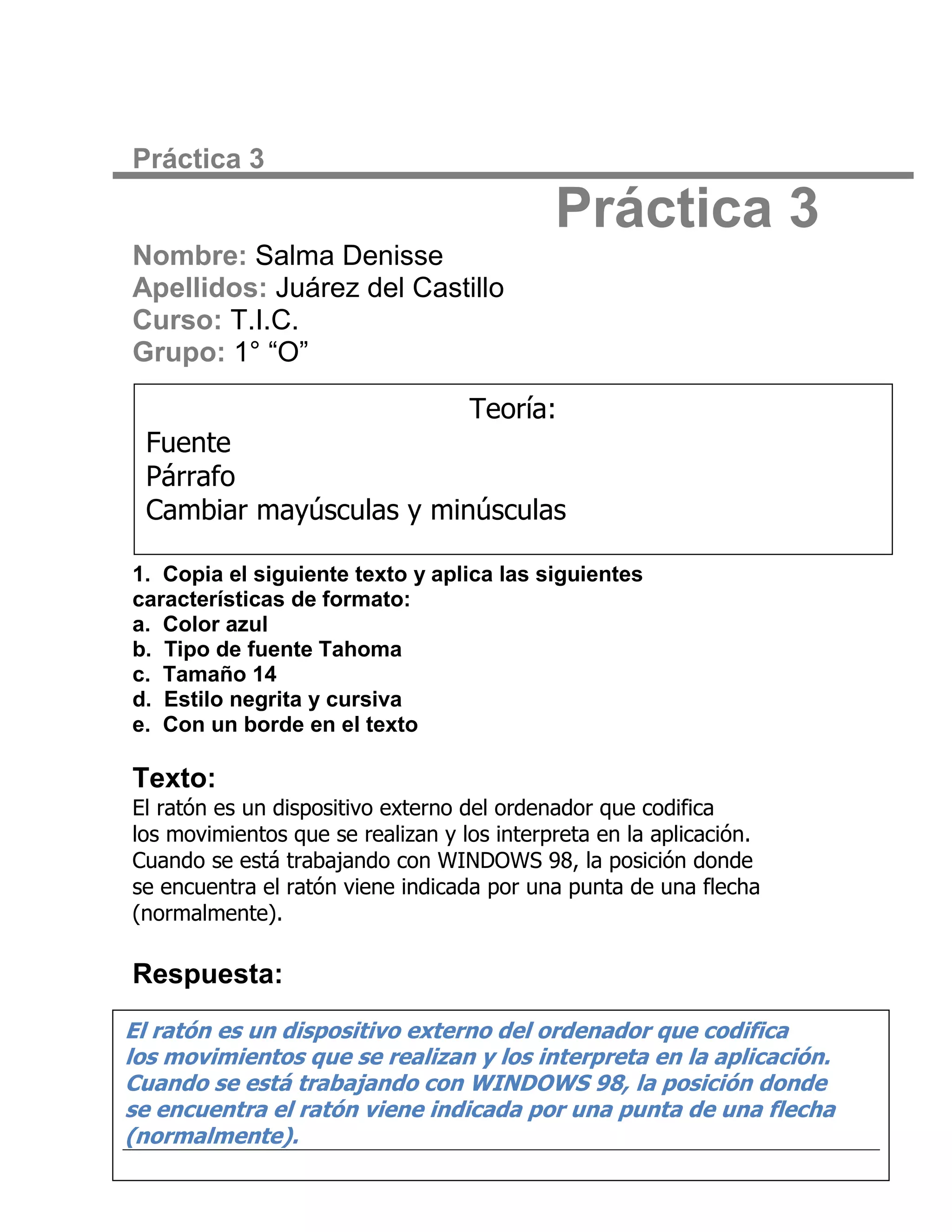 Práctica 3

                                            Práctica 3
Nombre: Salma Denisse
Apellidos: Juárez del Castillo
Curso: T.I.C.
Grupo: 1° “O”

                                   Teoría:
 Fuente
 Párrafo
 Cambiar mayúsculas y minúsculas

1. Copia el siguiente texto y aplica las siguientes
características de formato:
a. Color azul
b. Tipo de fuente Tahoma
c. Tamaño 14
d. Estilo negrita y cursiva
e. Con un borde en el texto

Texto:
El ratón es un dispositivo externo del ordenador que codifica
los movimientos que se realizan y los interpreta en la aplicación.
Cuando se está trabajando con WINDOWS 98, la posición donde
se encuentra el ratón viene indicada por una punta de una flecha
(normalmente).

Respuesta:
El ratón es un dispositivo externo del ordenador que codifica
los movimientos que se realizan y los interpreta en la aplicación.
Cuando se está trabajando con WINDOWS 98, la posición donde
se encuentra el ratón viene indicada por una punta de una flecha
(normalmente).
 