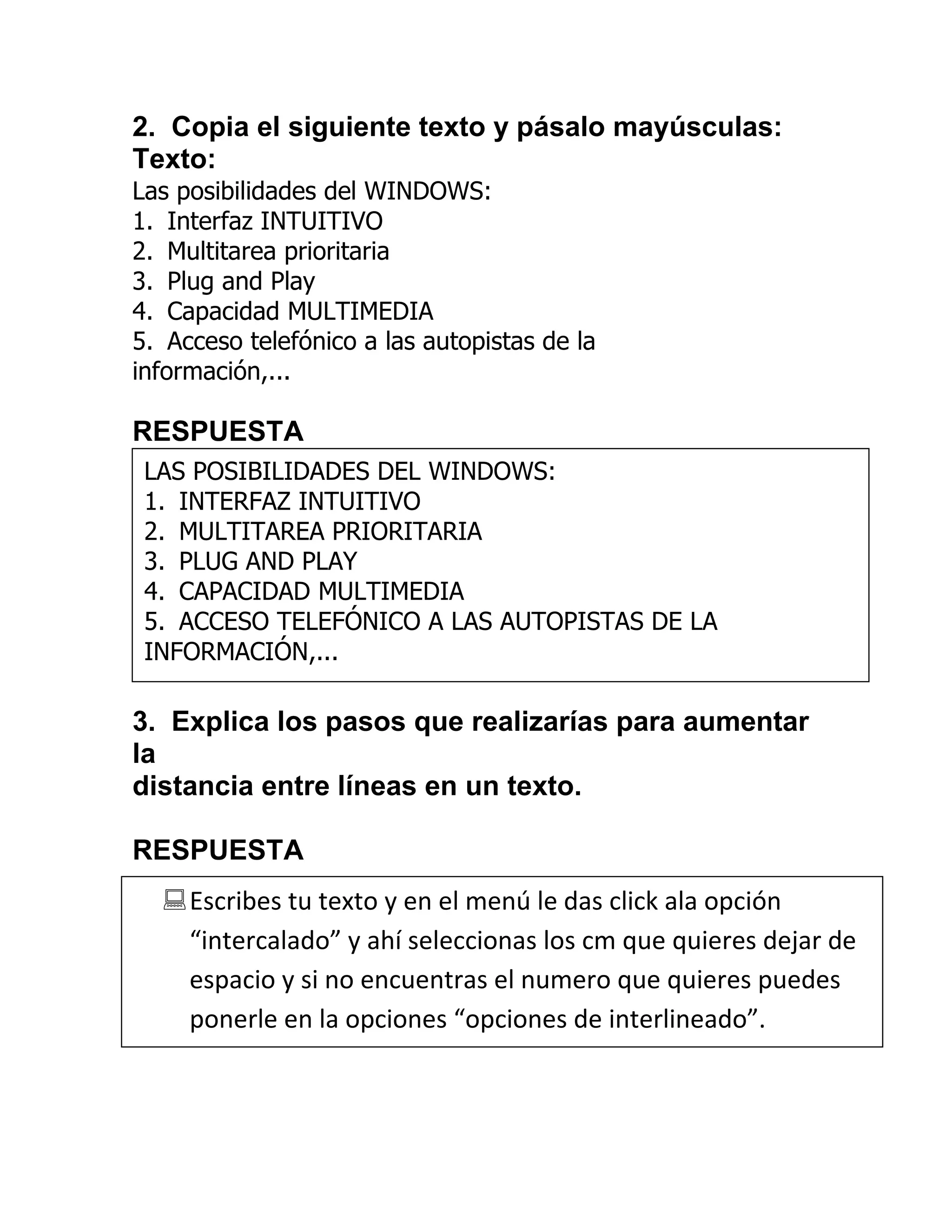 2. Copia el siguiente texto y pásalo mayúsculas:
Texto:
Las posibilidades del WINDOWS:
1. Interfaz INTUITIVO
2. Multitarea prioritaria
3. Plug and Play
4. Capacidad MULTIMEDIA
5. Acceso telefónico a las autopistas de la
información,...

RESPUESTA
 LAS POSIBILIDADES DEL WINDOWS:
 1. INTERFAZ INTUITIVO
 2. MULTITAREA PRIORITARIA
 3. PLUG AND PLAY
 4. CAPACIDAD MULTIMEDIA
 5. ACCESO TELEFÓNICO A LAS AUTOPISTAS DE LA
 INFORMACIÓN,...

3. Explica los pasos que realizarías para aumentar
la
distancia entre líneas en un texto.

RESPUESTA
   Escribes tu texto y en el menú le das click ala opción
    “intercalado” y ahí seleccionas los cm que quieres dejar de
    espacio y si no encuentras el numero que quieres puedes
    ponerle en la opciones “opciones de interlineado”.
 