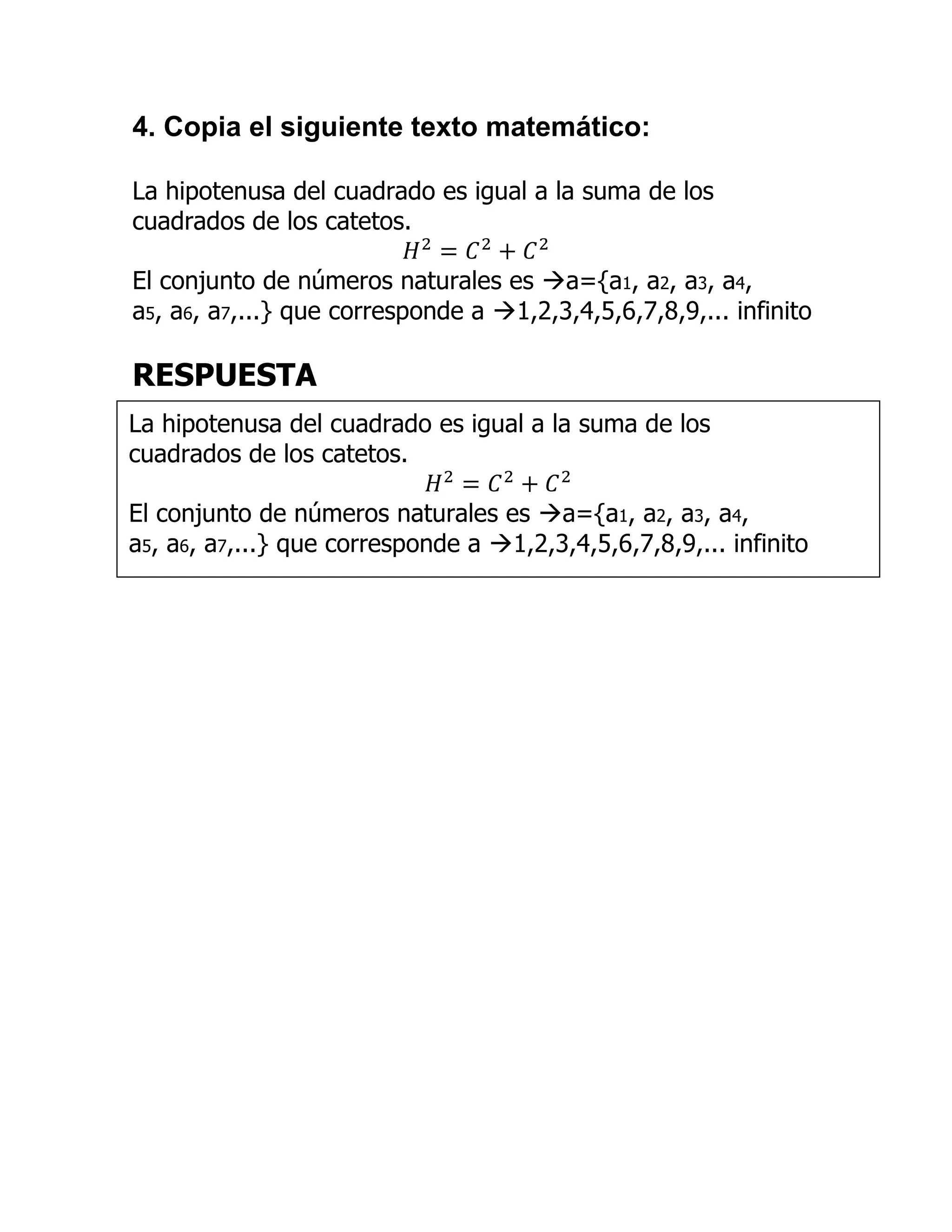 4. Copia el siguiente texto matemático:

La hipotenusa del cuadrado es igual a la suma de los
cuadrados de los catetos.

El conjunto de números naturales es a={a1, a2, a3, a4,
a5, a6, a7,...} que corresponde a 1,2,3,4,5,6,7,8,9,... infinito

RESPUESTA
La hipotenusa del cuadrado es igual a la suma de los
cuadrados de los catetos.

El conjunto de números naturales es a={a1, a2, a3, a4,
a5, a6, a7,...} que corresponde a 1,2,3,4,5,6,7,8,9,... infinito
 
