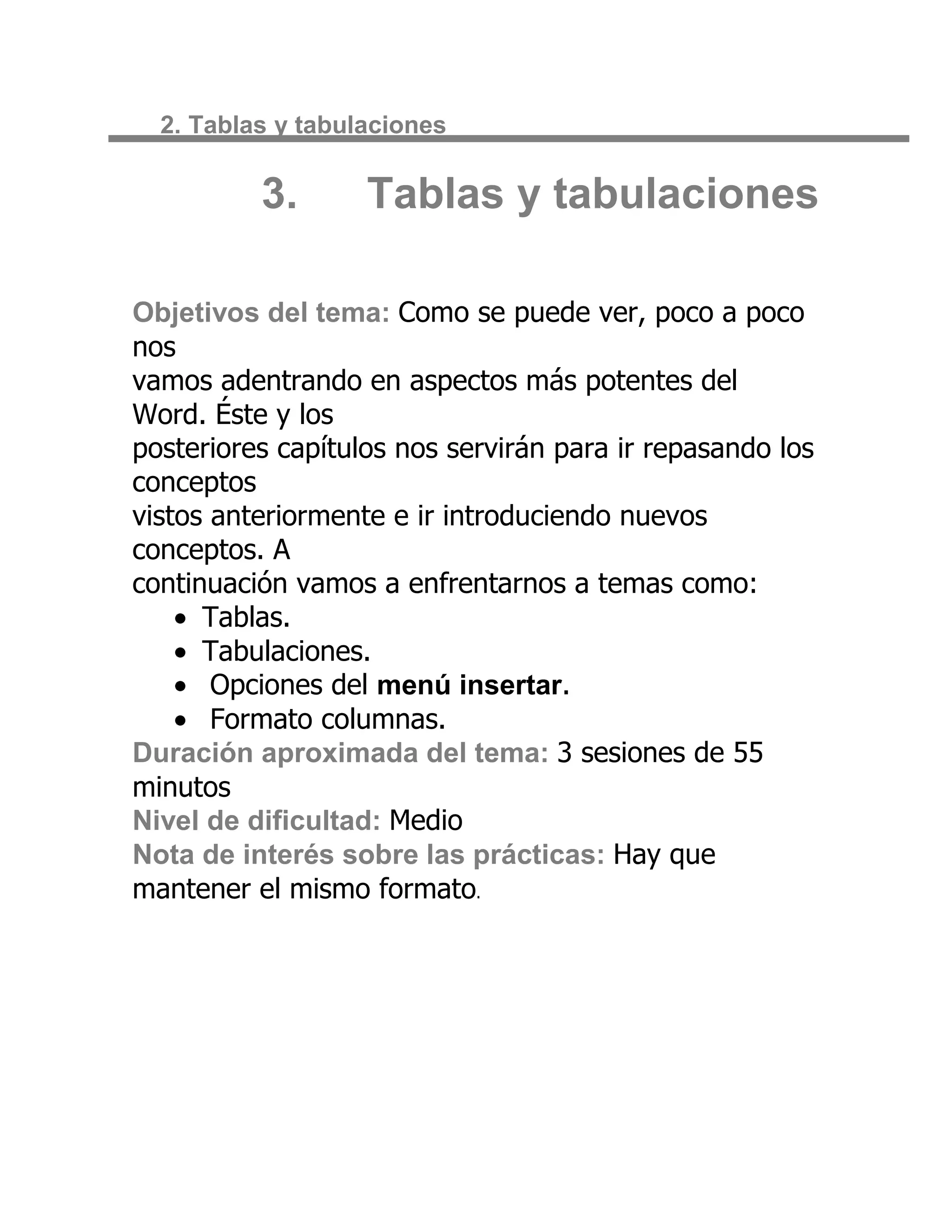 2. Tablas y tabulaciones


          3.       Tablas y tabulaciones

Objetivos del tema: Como se puede ver, poco a poco
nos
vamos adentrando en aspectos más potentes del
Word. Éste y los
posteriores capítulos nos servirán para ir repasando los
conceptos
vistos anteriormente e ir introduciendo nuevos
conceptos. A
continuación vamos a enfrentarnos a temas como:
      Tablas.
      Tabulaciones.
       Opciones del menú insertar.
       Formato columnas.
Duración aproximada del tema: 3 sesiones de 55
minutos
Nivel de dificultad: Medio
Nota de interés sobre las prácticas: Hay que
mantener el mismo formato.
 