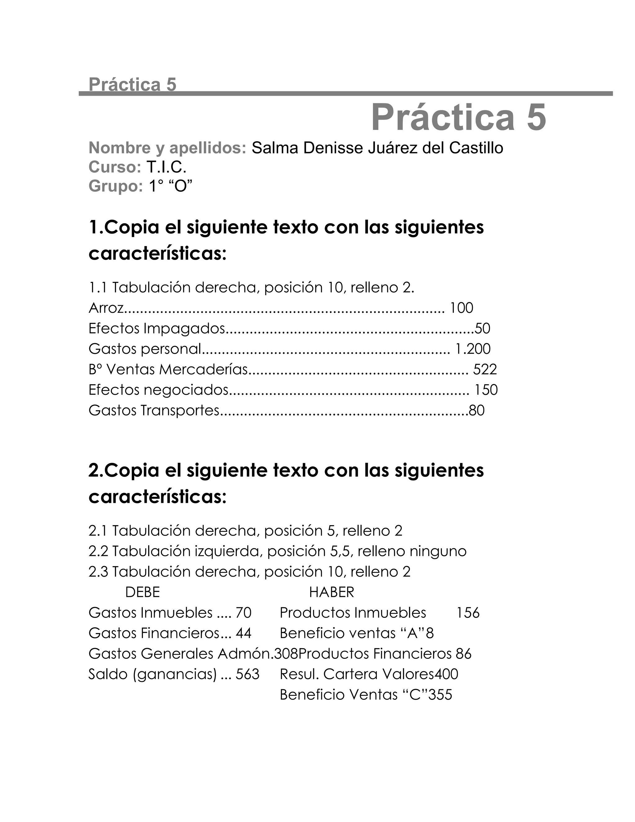 Práctica 5

                                                             Práctica 5
Nombre y apellidos: Salma Denisse Juárez del Castillo
Curso: T.I.C.
Grupo: 1° “O”

1.Copia el siguiente texto con las siguientes
características:
1.1 Tabulación derecha, posición 10, relleno 2.
Arroz................................................................................ 100
Efectos Impagados..............................................................50
Gastos personal.............................................................. 1.200
Bº Ventas Mercaderías....................................................... 522
Efectos negociados............................................................ 150
Gastos Transportes..............................................................80



2.Copia el siguiente texto con las siguientes
características:
2.1 Tabulación derecha, posición 5, relleno 2
2.2 Tabulación izquierda, posición 5,5, relleno ninguno
2.3 Tabulación derecha, posición 10, relleno 2
      DEBE                      HABER
Gastos Inmuebles .... 70   Productos Inmuebles        156
Gastos Financieros ... 44  Beneficio ventas “A” 8
Gastos Generales Admón.308Productos Financieros 86
Saldo (ganancias) ... 563 Resul. Cartera Valores400
                           Beneficio Ventas “C”355
 
