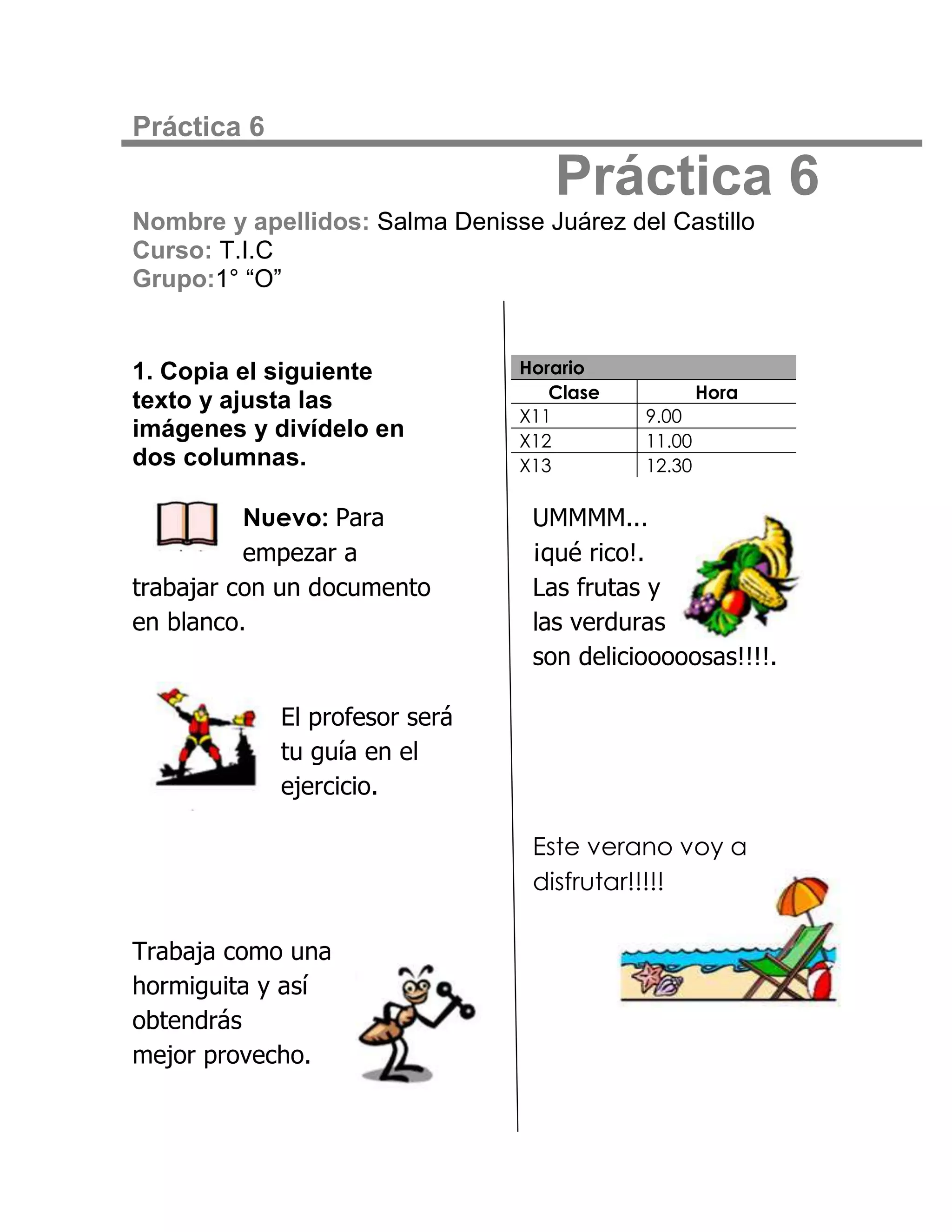 Práctica 6

                                    Práctica 6
Nombre y apellidos: Salma Denisse Juárez del Castillo
Curso: T.I.C
Grupo:1° “O”


1. Copia el siguiente           Horario
                                   Clase            Hora
texto y ajusta las
                                X11         9.00
imágenes y divídelo en          X12         11.00
dos columnas.                   X13         12.30

          Nuevo: Para             UMMMM...
          empezar a               ¡qué rico!.
trabajar con un documento         Las frutas y
en blanco.                        las verduras
                                  son deliciooooosas!!!!.

             El profesor será
             tu guía en el
             ejercicio.

                                  Este verano voy a
                                  disfrutar!!!!!

Trabaja como una
hormiguita y así
obtendrás
mejor provecho.
 