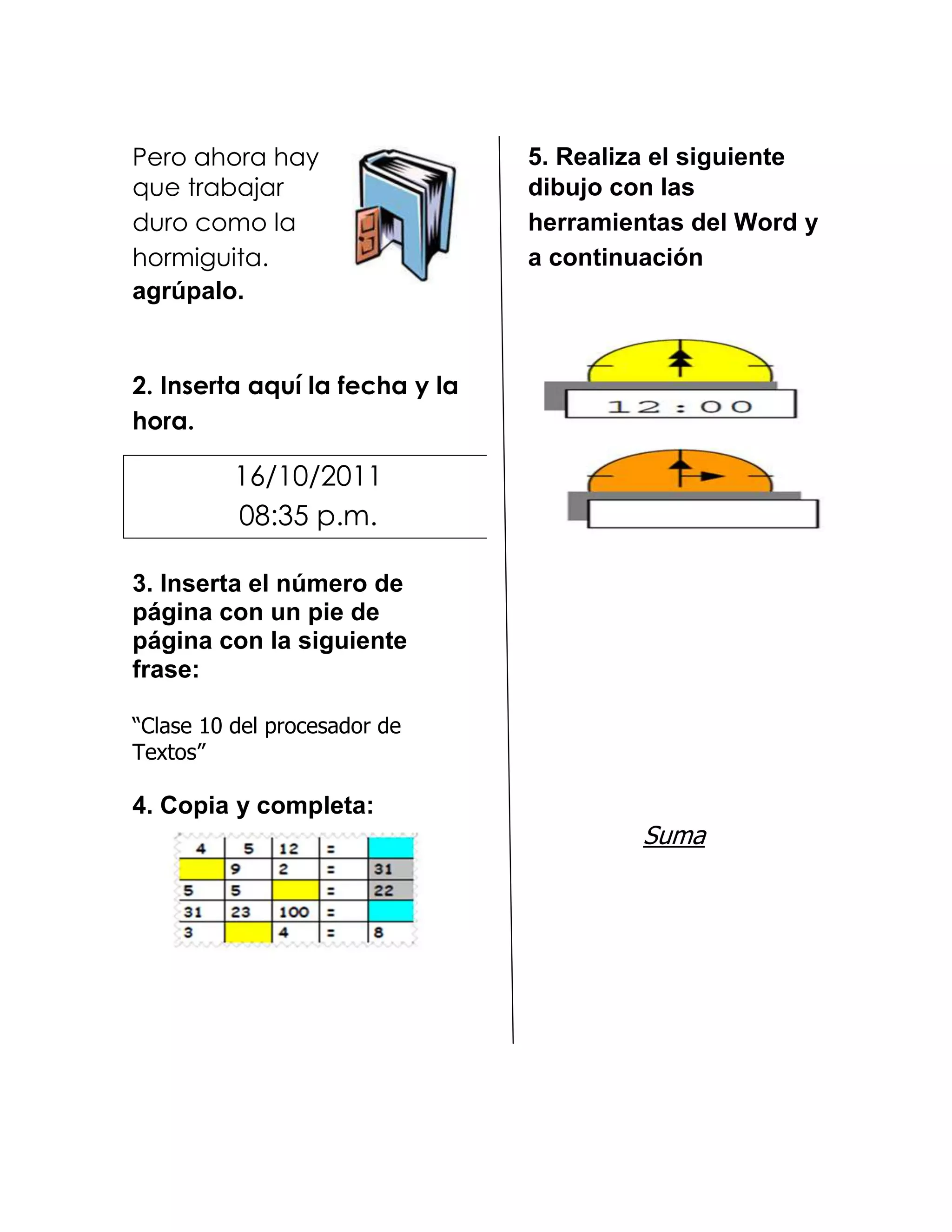 Pero ahora hay                  5. Realiza el siguiente
que trabajar                    dibujo con las
duro como la                    herramientas del Word y
hormiguita.                     a continuación
agrúpalo.


2. Inserta aquí la fecha y la
hora.

          16/10/2011
          08:35 p.m.

3. Inserta el número de
página con un pie de
página con la siguiente
frase:

“Clase 10 del procesador de
Textos”

4. Copia y completa:
                                         Suma
 